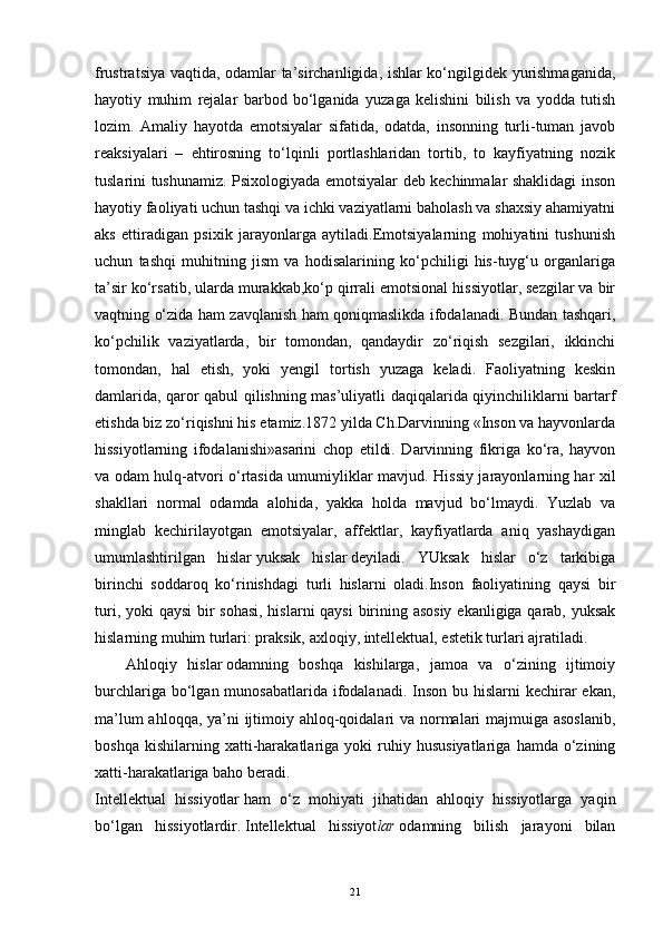 frustratsiya vaqtida, odamlar ta’sirchanligida, ishlar ko‘ngilgidek yurishmaganida,
hayotiy   muhim   rejalar   barbod   bo‘lganida   yuzaga   kelishini   bilish   va   yodda   tutish
lozim.   Amaliy   hayotda   emotsiyalar   sifatida,   odatda,   insonning   turli-tuman   javob
reaksiyalari   –   ehtirosning   to‘lqinli   portlashlaridan   tortib,   to   kayfiyatning   nozik
tuslarini tushunamiz. Psixologiyada emotsiyalar deb kechinmalar shaklidagi inson
hayotiy faoliyati uchun tashqi va ichki vaziyatlarni baholash va shaxsiy ahamiyatni
aks   ettiradigan   psixik   jarayonlarga   aytiladi.Emotsiyalarning   mohiyatini   tushunish
uchun   tashqi   muhitning   jism   va   hodisalarining   ko‘pchiligi   his-tuyg‘u   organlariga
ta’sir ko‘rsatib, ularda murakkab,ko‘p qirrali emotsional hissiyotlar, sezgilar va bir
vaqtning o‘zida ham zavqlanish ham qoniqmaslikda ifodalanadi. Bundan tashqari,
ko‘pchilik   vaziyatlarda,   bir   tomondan,   qandaydir   zo‘riqish   sezgilari,   ikkinchi
tomondan,   hal   etish,   yoki   yengil   tortish   yuzaga   keladi.   Faoliyatning   keskin
damlarida, qaror qabul qilishning mas’uliyatli daqiqalarida qiyinchiliklarni bartarf
etishda biz zo‘riqishni his etamiz.1872 yilda Ch.Darvinning «Inson va hayvonlarda
hissiyotlarning   ifodalanishi»asarini   chop   etildi.   Darvinning   fikriga   ko‘ra,   hayvon
va odam hulq-atvori o‘rtasida umumiyliklar mavjud.   Hissiy jarayonlarning har xil
shakllari   normal   odamda   alohida,   yakka   holda   mavjud   bo‘lmaydi.   Yuzlab   va
minglab   kechirilayotgan   emotsiyalar,   affektlar,   kayfiyatlarda   aniq   yashaydigan
umumlashtirilgan   hislar   yuksak   hislar   deyiladi.   YUksak   hislar   o‘z   tarkibiga
birinchi   soddaroq   ko‘rinishdagi   turli   hislarni   oladi.Inson   faoliyatining   qaysi   bir
turi, yoki  qaysi  bir  sohasi,  hislarni  qaysi  birining asosiy  ekanligiga qarab, yuksak
hislarning muhim turlari: praksik, axloqiy, intellektual, estetik turlari ajratiladi.
                Ahloqiy   hislar   odamning   boshqa   kishilarga,   jamoa   va   o‘zining   ijtimoiy
burchlariga bo‘lgan munosabatlarida ifodalanadi. Inson bu hislarni  kechirar  ekan,
ma’lum  ahloqqa, ya’ni  ijtimoiy ahloq-qoidalari  va normalari  majmuiga asoslanib,
boshqa   kishilarning  xatti-harakatlariga   yoki   ruhiy   hususiyatlariga   hamda   o‘zining
xatti-harakatlariga baho beradi.
Intellektual   hissiyotlar   ham   o‘z   mohiyati   jihatidan   ahloqiy   hissiyotlarga   yaqin
bo‘lgan   hissiyotlardir.   Intellektual   hissiyot lar   odamning   bilish   jarayoni   bilan
21 