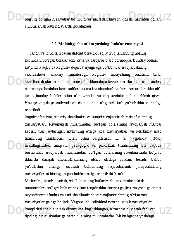 bog‘liq   bo‘lgan   hissiyotlar   bo‘lib,   biror   narsadan   hayron   qolish,   hayratda   qolish,
shubhalanish kabi holatlarda ifodalanad i.
2.2. Maktabgacha ta`lim yoshdagi bolalar emotsiyasi
      Jahon va ichki tajribadan dalolat beradiki, aqliy rivojlanishning noaniq
kechikishi bo‘lgan bolalar soni katta va barqaror o‘sib bormoqda. Bunday bolalar
ko‘pincha aqliy va kognitiv deprivatsiyaga ega bo‘lib, ular rivojlanishning
sekinlashuvi,   shaxsiy   immaturligi,   kognitiv   faoliyatning   buzilishi   bilan
tavsiflanadi;ular maktab ta'limining boshlanishiga tayyor emaslar, ular shni, asabiy
charchoqni boshdan kechiradilar, bu esa tez charchash va kam samaradorlikka olib
keladi;bunday   bolalar   bilan   o‘qituvchilar   va   o‘qituvchilar   uchun   ishlash   qiyin.
Hozirgi vaqtda psixofizyologik rivojlanishni o‘rganish turli yo‘nalishlarda amalga
oshiriladi:
kognitiv faoliyat, shaxsiy shakllanish va nutqni rivojlantirish, psixofizikaning
xususiyatlari.   Rivojlanish   muammolari   bo‘lgan   bolalarning   rivojlanish   manbai
asosan   ular   joylashgan   muhitning   o‘ziga   xos   xususiyatlari   va   Markaziy   asab
tizimining   funktsional   holati   bilan   belgilanadi.   L.   S.   Vygotskiy   (1956)
ta'kidlaganidek,   maqsadli   pedagogik   va   psixofizik   tuzatishning   o‘z   vaqtida
boshlanishi   rivojlanish   muammolari   bo‘lgan   bolalarning   rivojlanishida   ko‘plab
ikkinchi   darajali   anormalliklarning   oldini   olishga   yordam   beradi.   Ushbu
yo‘nalishni   amalga   oshirish   bolalarning   neyrodinamik   jarayonlarining
xususiyatlarini hisobga olgan holda amalga oshirilishi kerak.
Ma'lumki, tizimli tuzatish, intellektual rag‘batlantirish, sog‘lomlashtirish
muammolari bo‘lgan bolalar sog‘lom tengdoshlar darajasiga jinsi va yoshiga qarab
neyrodinamik funktsiyalarni shakllantirish va rivojlantirishning o‘ziga xos
xususiyatlariga ega bo‘ladi. Yagona ish individual nevrodinamik xususiyatlari
kompleksi shakllantirish dinamikasi bag‘ishlangan, o‘zaro va oliy asab faoliyati
tipologik xususiyatlariga qarab, ularning munosabatlar. Maktabgacha yoshdagi
22 