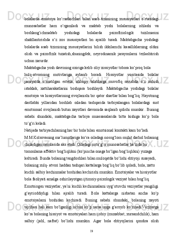 bolalarda   emotsiya   ko‘rsatkichlari   bilan   asab   tizimining   xususiyatlari   o‘rtasidagi
munosabatlar   ham   o‘rganiladi   va   maktab   yoshi   bolalarning   ishlashi   va
boshlang‘ichmaktab   yoshidagi   bolalarda   psixofiziologik   tuzilmasini
shakllantirishda   o‘z   xos   xususiyatlari   bn   ajralib   turadi.   Maktabgacha   yoshdagi
bolalarda   asab   tizimining   xususiyatlarini   bilish   ikkilamchi   kasalliklarning   oldini
olish   va   psixofizik   tuzatish,shuningdek,   neyrodinamik   jarayonlarni   tezlashtirish
uchun zarurdir.
Maktabgacha yosh davrining oxiriga kelib oliy xissiyotlar tobora ko‘proq bola
hulq-atvorining   motivlariga   aylanib   boradi.   Hissiyotlar   vositasida   bolalar
jamiyatda   o‘matilgan   estetik,   ahloqiy   talablarga   muvofiq   ravishda   o‘z   xohish
istaklak,   xattiharakatlarini   boshqara   boshlaydi.   Maktabgacha   yoshdagi   bolalar
emotsiya va hissiyotlarining rivojlanishi bir qator shartlar bilan bog‘liq. Hayotning
dastlabki   yillaridan   boshlab   oiladan   tashqarida   tarbiyalangan   bolalardagi   sust
emotsional rivojlanish butun xayotlari davomida saqlanib qolishi mumkir.. Buning
sababi   shundaki,   maktabgacha   tarbiya   muassasalarida   bitta   kishiga   ko‘p   bola
to‘g‘ri keladi.
Natijada tarbiyachilaming har bir bola bilan emotsional kontakti kam bo‘ladi.
M.M.Kolsovaning ma’lumotlariga ko‘ra oiladagi nosog‘lom muhit darhol bolaning
chizadigan rasmlarida aks etadi. Oiladagi noto‘g‘ri munosabatlar ba’zida bir
tomonlama affektiv bog‘liqlikni (ko‘pincha onaga bo‘lgan bog‘liqlikni) yuzaga
keltiradi. Bunda bolaning tengdoshlari bilan muloqatda bo‘lishi ehtiyoji susayadi,
bolaning xulq- atvori haddan tashqari kattalarga bog‘liq bo‘lib qoladi, bola, xatto
kuchli salbiy kechinmalar boshidan kechirishi mumkin. Emotsiyalar va hissiyotlar
bola faoliyati amalga oshirilayotgan ijtimoiy-psixologik vaziyat bilan bog‘liq.
Emotsiogen vaziyatlar, ya’ni kuchli kechinmalami uyg‘otuvchi vaziyatlar yangiligi
g‘ayrioddiyligi   bilan   ajralib   turadi.   Bola   kattalarga   nisbatan   ancha   ko‘p
emotsiyalami   boshidan   kechiradi.   Buning   sababi   shundaki,   bolaning   xayoti
tajribasi hali kam bo‘lganligi uchun ko‘p narsa unga g‘aroyib ko‘rinadi.Vaziyatga
ko‘ra bolaning hissiyot va emotsiyalari ham ijobiy (muxabbat, xursandchilik), ham
salbiy   (jahl,   nafrat)   bo‘lishi   mumkin.   Agar   bola   ehtiyojlarini   qondira   olish
23 