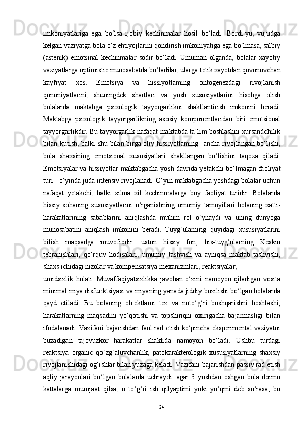 imkoniyatlariga   ega   bo‘lsa   ijobiy   kechinmalar   hosil   bo‘ladi.   Bordi-yu,   vujudga
kelgan vaziyatga bola o‘z ehtiyojlarini qondirish imkoniyatiga ega bo‘lmasa, salbiy
(astenik)   emotsinal   kechinmalar   sodir   bo‘ladi.   Umuman   olganda,   bolalar   xayotiy
vaziyatlarga optimistic munosabatda bo‘ladilar, ularga tetik xayotdan quvonuvchan
kayfiyat   xos.   Emotsiya   va   hissiyotlaming   ontogenezdagi   rivojlanish
qonuniyatlarini,   shuningdek   shartlari   va   yosh   xususiyatlarini   hisobga   olish
bolalarda   maktabga   psixologik   tayyorgarlikni   shakllantirish   imkonini   beradi.
Maktabga   psixologik   tayyorgarlikning   asosiy   komponentlaridan   biri   emotsional
tayyorgarlikdir. Bu tayyorgarlik nafaqat maktabda ta’lim boshlashni xursandchilik
bilan kutish, balki shu bilan birga oliy hissiyotlaming     ancha rivojlangan bo‘lishi,
bola   shaxsining   emotsional   xususiyatlari   shakllangan   bo‘lishini   taqoza   qiladi.
Emotsiyalar va hissiyotlar maktabgacha yosh davrida yetakchi bo‘lmagan faoliyat
turi - o‘yinda juda intensiv rivojlanadi. O‘yin maktabgacha yoshdagi bolalar uchun
nafaqat   yetakchi,   balki   xilma   xil   kechinmalarga   boy   faoliyat   turidir.   Bolalarda
hissiy   sohaning   xususiyatlarini   o‘rganishning   umumiy   tamoyillari   bolaning   xatti-
harakatlarining   sabablarini   aniqlashda   muhim   rol   o‘ynaydi   va   uning   dunyoga
munosabatini   aniqlash   imkonini   beradi.   Tuyg‘ularning   quyidagi   xususiyatlarini
bilish   maqsadga   muvofiqdir:   ustun   hissiy   fon,   his-tuyg‘ularning   Keskin
tebranishlari,   qo‘rquv   hodisalari,   umumiy   tashvish   va   ayniqsa   maktab   tashvishi,
shaxs ichidagi nizolar va kompensatsiya mexanizmlari, reaktsiyalar,
umidsizlik   holati.   Muvaffaqiyatsizlikka   javoban   o‘zini   namoyon   qiladigan   vosita
minimal miya disfunktsiyasi va miyaning yanada jiddiy buzilishi bo‘lgan bolalarda
qayd   etiladi.   Bu   bolaning   ob'ektlarni   tez   va   noto‘g‘ri   boshqarishni   boshlashi,
harakatlarning   maqsadini   yo‘qotishi   va   topshiriqni   oxirigacha   bajarmasligi   bilan
ifodalanadi. Vazifani bajarishdan faol rad etish ko‘pincha eksperimental vaziyatni
buzadigan   tajovuzkor   harakatlar   shaklida   namoyon   bo‘ladi.   Ushbu   turdagi
reaktsiya   organic   qo‘zg‘aluvchanlik,   patokarakterologik   xususiyatlarning   shaxsiy
rivojlanishidagi og‘ishlar bilan yuzaga keladi. Vazifani bajarishdan passiv rad etish
aqliy   jarayonlari   bo‘lgan   bolalarda   uchraydi.   agar   3   yoshdan   oshgan   bola   doimo
kattalarga   murojaat   qilsa,   u   to‘g‘ri   ish   qilyaptimi   yoki   yo‘qmi   deb   so‘rasa,   bu
24 