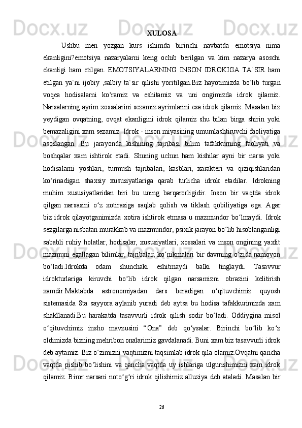 XULOSA
Ushbu   men   yozgan   kurs   ishimda   birinchi   navbatda   emotsiya   nima
ekanligini?emotsiya   nazaryalarni   keng   ochib   berilgan   va   kim   nazarya   asoschi
ekanligi   ham   etilgan.   EMOTSIYALARNING   INSON   IDROKIGA   TA`SIR   ham
etilgan   ya`ni   ijobiy   ,salbiy   ta`sir   qilishi   yoritilgan. Biz   hayotimizda   bo lib   turganʻ
voqea   hodisalarni   ko ramiz   va   eshitamiz   va   uni   ongimizda   idrok   qilamiz.	
ʻ
Narsalarning ayrim xossalarini sezamiz ayrimlarini esa idrok qilamiz. Masalan biz
yeydigan   ovqatning,   ovqat   ekanligini   idrok   qilamiz   shu   bilan   birga   shirin   yoki
bemazaligini xam sezamiz. Idrok - inson miyasining umumlashtiruvchi faoliyatiga
asoslangan.   Bu   jarayonda   kishining   tajribasi   bilim   tafakkurning   faoliyati   va
boshqalar   xam   ishtirok   etadi.   Shuning   uchun   ham   kishilar   ayni   bir   narsa   yoki
hodisalarni   yoshlari,   turmush   tajribalari,   kasblari,   xarakteri   va   qiziqishlaridan
ko rinadigan   shaxsiy   xususiyatlariga   qarab   turlicha   idrok   etadilar.   Idrokning	
ʻ
muhim   xususiyatlaridan   biri   bu   uning   barqarorligidir.   Inson   bir   vaqtda   idrok
qilgan   narsasini   o z   xotirasiga   saqlab   qolish   va   tiklash   qobiliyatiga   ega.   Agar	
ʻ
biz idrok qilayotganimizda  xotira ishtirok etmasa  u mazmundor  bo lmaydi.	
ʻ   Idrok
sezgilarga nisbatan murakkab va mazmundor, psixik jarayon bo lib hisoblanganligi	
ʻ
sababli   ruhiy   holatlar,   hodisalar,   xususiyatlari,   xossalari   va   inson   ongining   yaxlit
mazmuni egallagan bilimlar, tajribalar, ko nikmalari bir davrning o zida namoyon	
ʻ ʻ
bo ladi.Idrokda   odam   shunchaki   eshitmaydi   balki   tinglaydi.   Tasavvur	
ʻ
idrokturlariga   kiruvchi   bo lib   idrok   qilgan   narsamizni   obrazini   kelitirish	
ʻ
xamdir.Maktabda   astronomiyadan   dars   beradigan   o qituvchimiz   quyosh	
ʻ
sistemasida   8ta   sayyora   aylanib   yuradi   deb   aytsa   bu   hodisa   tafakkurimizda   xam
shakllanadi.Bu   harakatda   tasavvurli   idrok   qilish   sodir   bo ladi.   Oddiygina   misol
ʻ
o qituvchimiz   insho   mavzusini   “Ona”   deb   qo ysalar.   Birinchi   bo lib   ko z	
ʻ ʻ ʻ ʻ
oldimizda bizning mehribon onalarimiz gavdalanadi. Buni xam biz tasavvurli idrok
deb aytamiz. Biz o zimizni vaqtimizni taqsimlab idrok qila olamiz.Ovqatni qancha	
ʻ
vaqtda   pishib   bo lishini   va   qancha   vaqtda   uy   ishlariga   ulgurishimizni   xam   idrok
ʻ
qilamiz. Biror narsani  noto g ri idrok qilishimiz alluziya deb ataladi. Masalan  bir	
ʻ ʻ
26 