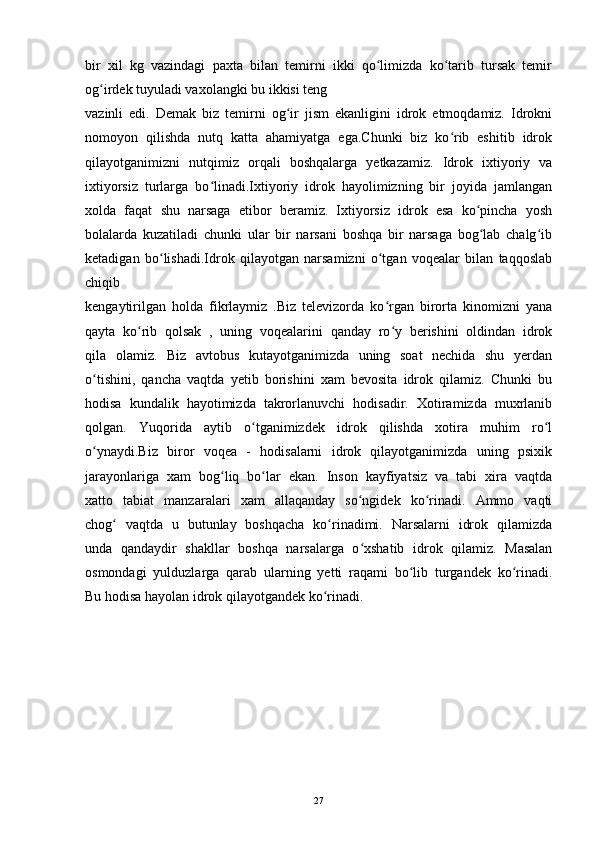bir   xil   kg   vazindagi   paxta   bilan   temirni   ikki   qo limizda   ko tarib   tursak   temirʻ ʻ
og irdek tuyuladi vaxolangki bu ikkisi teng	
ʻ
vazinli   edi.   Demak   biz   temirni   og ir   jism   ekanligini   idrok   etmoqdamiz.   Idrokni	
ʻ
nomoyon   qilishda   nutq   katta   ahamiyatga   ega.Chunki   biz   ko rib   eshitib   idrok	
ʻ
qilayotganimizni   nutqimiz   orqali   boshqalarga   yetkazamiz.   Idrok   ixtiyoriy   va
ixtiyorsiz   turlarga   bo linadi.Ixtiyoriy   idrok   hayolimizning   bir   joyida   jamlangan	
ʻ
xolda   faqat   shu   narsaga   etibor   beramiz.   Ixtiyorsiz   idrok   esa   ko pincha   yosh	
ʻ
bolalarda   kuzatiladi   chunki   ular   bir   narsani   boshqa   bir   narsaga   bog lab   chalg ib
ʻ ʻ
ketadigan   bo lishadi.Idrok   qilayotgan   narsamizni   o tgan   voqealar   bilan   taqqoslab	
ʻ ʻ
chiqib
kengaytirilgan   holda   fikrlaymiz   .Biz   televizorda   ko rgan   birorta   kinomizni   yana	
ʻ
qayta   ko rib   qolsak   ,   uning   voqealarini   qanday   ro y   berishini   oldindan   idrok	
ʻ ʻ
qila   olamiz.   Biz   avtobus   kutayotganimizda   uning   soat   nechida   shu   yerdan
o tishini,   qancha   vaqtda   yetib   borishini   xam   bevosita   idrok   qilamiz.   Chunki   bu	
ʻ
hodisa   kundalik   hayotimizda   takrorlanuvchi   hodisadir.   Xotiramizda   muxrlanib
qolgan.   Yuqorida   aytib   o tganimizdek   idrok   qilishda   xotira   muhim   ro l	
ʻ ʻ
o ynaydi.Biz   biror   voqea   -   hodisalarni   idrok   qilayotganimizda   uning   psixik	
ʻ
jarayonlariga   xam   bog liq   bo lar   ekan.   Inson   kayfiyatsiz   va   tabi   xira   vaqtda	
ʻ ʻ
xatto   tabiat   manzaralari   xam   allaqanday   so ngidek   ko rinadi.   Ammo   vaqti	
ʻ ʻ
chog   vaqtda   u   butunlay   boshqacha   ko rinadimi.   Narsalarni   idrok   qilamizda	
ʻ ʻ
unda   qandaydir   shakllar   boshqa   narsalarga   o xshatib   idrok   qilamiz.   Masalan	
ʻ
osmondagi   yulduzlarga   qarab   ularning   yetti   raqami   bo lib   turgandek   ko rinadi.	
ʻ ʻ
Bu hodisa hayolan idrok qilayotgandek ko rinadi. 	
ʻ
27