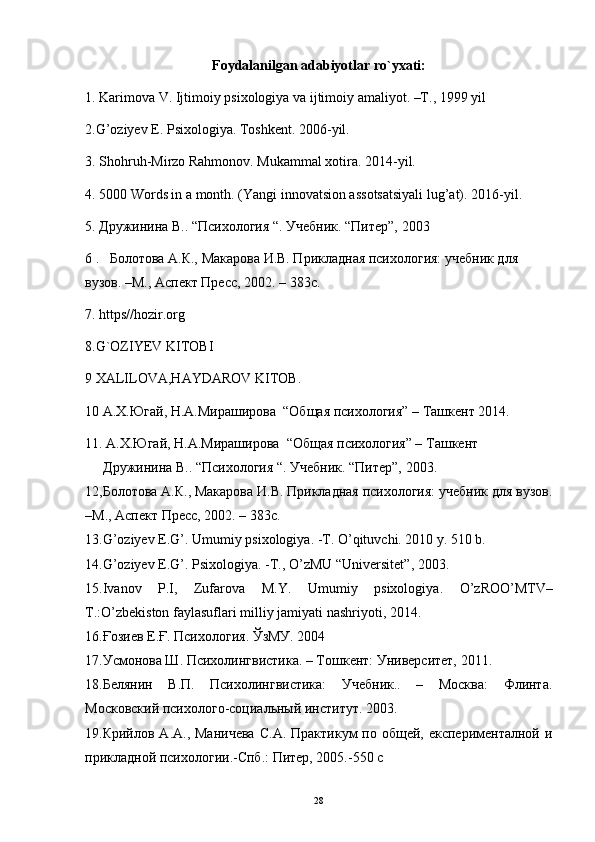 Foydalanilgan adabiyotlar ro`yxati:
1. Karimova V. Ijtimoiy psixologiya va ijtimoiy amaliyot. –T., 1999 yil
2.G’oziyev E. Psixologiya. Toshkent. 2006-yil.
3. Shohruh-Mirzo Rahmonov. Mukammal xotira. 2014-yil.
4. 5000 Words in a month. (Yangi innovatsion assotsatsiyali lug’at). 2016-yil.
5. Дружинина В.. “Психология “. Учебник. “Питер”, 2003
6 .   Болотова А.К., Макарова И.В. Прикладная психология: учебник для 
вузов. –М., Аспект Пресс, 2002. – 383с.
7. https//hozir.org
8.G`OZIYEV KITOBI
9 XALILOVA,HAYDAROV KITOB.
10 A.X. Югай ,  Н . А . Мираширова   “ Общая   психология ” – T ашкент  2014.
11.  A.X.Югай, Н.А.Мираширова    “Общая психология” – Tашкент 
Дружинина В.. “Психология “. Учебник. “Питер”, 2003.          
12, Болотова А.К., Макарова И.В. Прикладная психология: учебник для вузов.
–М., Аспект Пресс, 2002. – 383с.
13.G’oziyev E.G’. Umumiy psixologiya. -T. O’qituvchi. 2010 y. 510 b.
14. G ’ oziyev   E . G ’.  Psixologiya . - T .,  O ’ zMU  “ Universitet ”, 2003.
15. Ivanov   P . I ,   Zufarova   M . Y .   Umumiy   psixologiya .   O ’ zROO ’ MTV –
T .: O ’ zbekiston   faylasuflari   milliy   jamiyati   nashriyoti , 2014.
16.Ғозиев   Е.Ғ. Психология. ЎзМУ. 2004
17.Усмонова Ш. Психолингвистика. – Тошкент: Университет, 2011. 
18.Белянин   В.П.   Психолингвистика:   Учебник..   –   Москва:   Флинта.
Московский психолого-социальный институт. 2003.
19.Крийлов А.А.,  Маничева   С.А.  Практикум  по  общей, експерименталной  и
прикладной психологии.-Спб.: Питер, 2005.-550 с
28 