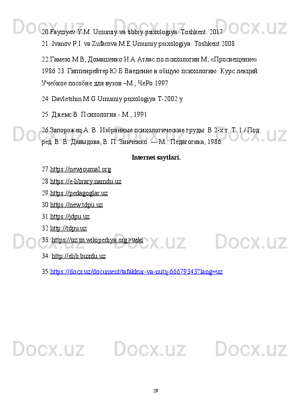 2 0. Fayziyev   Y . M .  Umumiy   va   tibbiy   psixologiya .  Toshkent . 2017
21.. Ivanov   P . I .  va   Zufarova   M . E   Umumiy   psixologiya .  Toshkent  2008
22.Гамезо М.В, Домашенко И.А Атлас по психологии М; «Просвещение» 
1986 23. Гиппенрейтер Ю.Б Введение в общую психологию: Курс лекций: 
Учебное пособие для вузов –М.; ЧеРо 1997 
24. Davletshin M.G Umumiy psixologiya T-2002 y 
25. Джемс В. Психология.- М., 1991 
26.Запорожец А. В. Избранные психологические труды: В 2-х т. Т. 1 / Под 
ред. В. В. Давыдова, В. П. Зинченко. — М.: Педагогика, 1986. 
Internet   saytlari .
27. https://newjournal.org  
28. https://e-library.namdu.uz  
29. https://pedagoglar.uz  
30. https://new.tdpu.uz  
31. https://jdpu.uz  
32. http://tdpu.uz  
33.  https    ://    uz    .   m    .   wikipediya    .   org    >    wiki   
34.  http    ://    elib    .   buxdu    .   uz   
35. https    ://    docx    .   uz    /   document    /   tafakkur    -   va    -   nutq    -66679343?    lang    =    uz   
29 