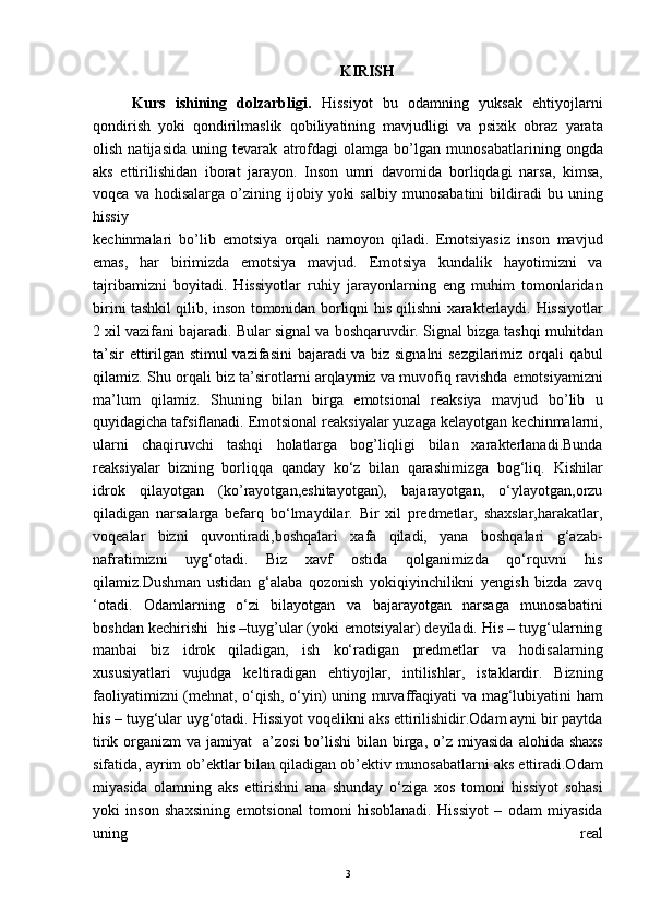 KIRISH
Kurs   ishining   dolzarbligi.   Hissiyot   bu   odamning   yuksak   ehtiyojlarni
qondirish   yoki   qondirilmaslik   qobiliyatining   mavjudligi   va   psixik   obraz   yarata
olish   natijasida   uning   tevarak   atrofdagi   olamga   bo’lgan   munosabatlarining   ongda
aks   ettirilishidan   iborat   jarayon.   Inson   umri   davomida   borliqdagi   narsa,   kimsa,
voqea  va   hodisalarga  o’zining  ijobiy  yoki  salbiy   munosabatini  bildiradi   bu  uning
hissiy
kechinmalari   bo’lib   emotsiya   orqali   namoyon   qiladi.   Emotsiyasiz   inson   mavjud
emas,   har   birimizda   emotsiya   mavjud.   Emotsiya   kundalik   hayotimizni   va
tajribamizni   boyitadi.   Hissiyotlar   ruhiy   jarayonlarning   eng   muhim   tomonlaridan
birini tashkil qilib, inson tomonidan   borliqni his qilishni xarakterlaydi.   Hissiyotlar
2 xil vazifani bajaradi. Bular   signal va boshqaruvdir. Signal bizga tashqi   muhitdan
ta’sir ettirilgan stimul vazifasini   bajaradi va biz signalni sezgilarimiz orqali   qabul
qilamiz. Shu orqali biz ta’sirotlarni arqlaymiz va muvofiq ravishda   emotsiyamizni
ma’lum   qilamiz.   Shuning   bilan   birga   emotsional   reaksiya   mavjud   bo’lib   u
quyidagicha tafsiflanadi. Emotsional   reaksiyalar yuzaga kelayotgan   kechinmalarni,
ularni   chaqiruvchi   tashqi   holatlarga   bog’liqligi   bilan   xarakterlanadi.Bunda
reaksiyalar   bizning   borliqqa   qanday   ko‘z   bilan   qarashimizga   bog‘liq.   Kishilar
idrok   qilayotgan   (ko’rayotgan,eshitayotgan),   bajarayotgan,   o‘ylayotgan,orzu
qiladigan   narsalarga   befarq   bo‘lmaydilar.   Bir   xil   predmetlar,   shaxslar,harakatlar,
voqealar   bizni   quvontiradi,boshqalari   xafa   qiladi,   yana   boshqalari   g‘azab-
nafratimizni   uyg‘otadi.   Biz   xavf   ostida   qolganimizda   qo‘rquvni   his
qilamiz.Dushman   ustidan   g‘alaba   qozonish   yokiqiyinchilikni   yengish   bizda   zavq
‘otadi.   Odamlarning   o‘zi   bilayotgan   va   bajarayotgan   narsaga   munosabatini
boshdan kechirishi  his –tuyg’ular (yoki   emotsiyalar) deyiladi. His – tuyg‘ularning
manbai   biz   idrok   qiladigan,   ish   ko‘radigan   predmetlar   va   hodisalarning
xususiyatlari   vujudga   keltiradigan   ehtiyojlar,   intilishlar,   istaklardir.   Bizning
faoliyatimizni (mehnat,   o‘qish, o‘yin) uning muvaffaqiyati va   mag‘lubiyatini ham
his – tuyg‘ular uyg‘otadi.   Hissiyot voqelikni aks ettirilishidir.Odam ayni bir paytda
tirik organizm  va jamiyat     a’zosi  bo’lishi  bilan birga,  o’z miyasida   alohida shaxs
sifatida, ayrim ob’ektlar bilan   qiladigan ob’ektiv munosabatlarni aks   ettiradi.Odam
miyasida   olamning   aks   ettirishni   ana   shunday   o‘ziga   xos   tomoni   hissiyot   sohasi
yoki   inson   shaxsining   emotsional   tomoni   hisoblanadi.   Hissiyot   –   odam   miyasida
uning   real
3 