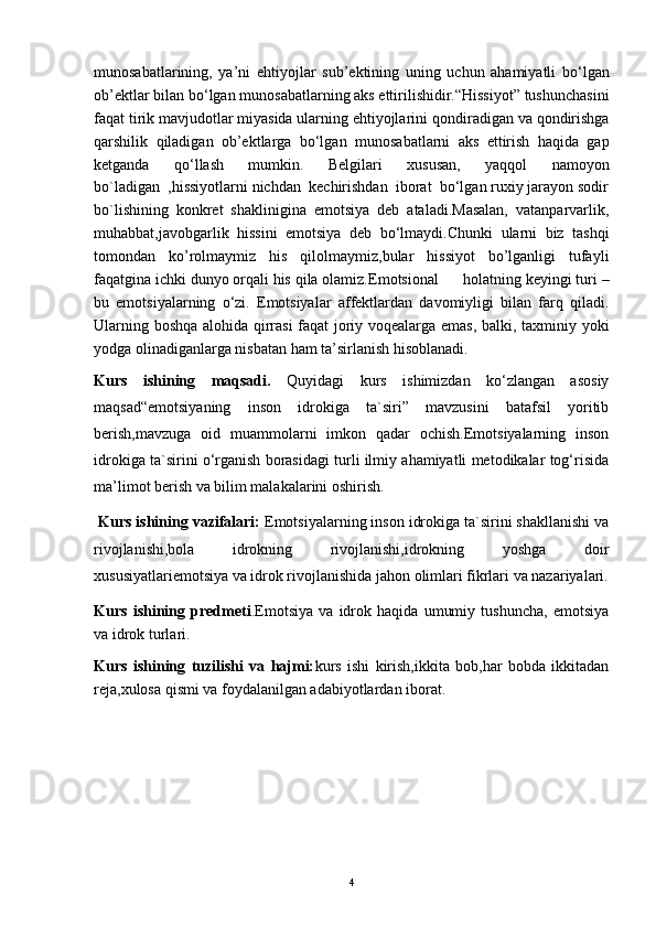 munosabatlarining,   ya’ni   ehtiyojlar   sub’ektining   uning   uchun   ahamiyatli   bo‘lgan
ob’ektlar bilan bo‘lgan   munosabatlarning aks ettirilishidir.“Hissiyot” tushunchasini
faqat tirik   mavjudotlar miyasida ularning ehtiyojlarini   qondiradigan va qondirishga
qarshilik   qiladigan   ob’ektlarga   bo‘lgan   munosabatlarni   aks   ettirish   haqida   gap
ketganda   qo‘llash   mumkin.   Belgilari   xususan,   yaqqol   namoyon
bo`ladigan  ,hissiyotlarni nichdan  kechirishdan  iborat  bo‘lgan ruxiy jarayon sodir
bo`lishining   konkret   shaklinigina   emotsiya   deb   ataladi.Masalan,   vatanparvarlik,
muhabbat,javobgarlik   hissini   emotsiya   deb   bo‘lmaydi.Chunki   ularni   biz   tashqi
tomondan   ko’rolmaymiz   his   qilolmaymiz,bular   hissiyot   bo’lganligi   tufayli
faqatgina   ichki dunyo orqali his qila olamiz. Emotsional        holatning keyingi turi –
bu   emotsiyalarning   o‘zi.   Emotsiyalar   affektlardan   davomiyligi   bilan   farq   qiladi.
Ularning boshqa alohida qirrasi  faqat joriy voqealarga emas, balki, taxminiy yoki
yodga olinadiganlarga nisbatan ham ta’sirlanish hisoblanadi.  
Kurs   ishining   maqsadi.   Quyidagi   kurs   ishimizdan   ko‘zlangan   asosiy
maqsad“emotsiyaning   inson   idrokiga   ta`siri”   mavzusini   batafsil   yoritib
berish,mavzuga   oid   muammolarni   imkon   qadar   ochish.Emotsiyalarning   inson
idrokiga ta`sirini o‘rganish borasidagi turli ilmiy ahamiyatli metodikalar tog‘risida
ma’limot berish va bilim malakalarini oshirish.
 Kurs ishining vazifalari:  Emotsiyalarning inson idrokiga ta`sirini shakllanishi va
rivojlanishi,bola   idrokning   rivojlanishi,idrokning   yoshga   doir
xususiyatlariemotsiya va idrok rivojlanishida jahon olimlari fikrlari va nazariyalari.
Kurs   ishining   predmeti .Emotsiya   va   idrok   haqida   umumiy   tushuncha,   emotsiya
va idrok turlari .
Kurs   ishining   tuzilishi   va   hajmi: kurs   ishi   kirish,ikkita   bob,har   bobda   ikkitadan
reja,xulosa qismi va foydalanilgan adabiyotlardan iborat. 
         
4 