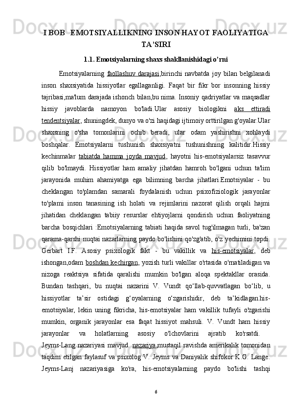 I BOB     EMOTSIYALLIKNING INSON HAYOT FAOLIYATIGA
TA’SIRI
1.1. Emotsiyalarning shaxs shakllanishidagi o’rni
Emotsiyalarning   faollashuv   darajasi ,birinchi   navbatda   joy   bilan   belgilanadi
inson   shaxsiyatida   hissiyotlar   egallaganligi.   Faqat   bir   fikr   bor   insonning   hissiy
tajribasi,ma'lum darajada ishonch bilan,bu nima. Insoniy qadriyatlar va maqsadlar
hissiy   javoblarda   namoyon   bo'ladi.Ular   asosiy   biologikni   aks   ettiradi
tendentsiyalar ,  shuningdek, dunyo va o'zi haqidagi ijtimoiy orttirilgan g'oyalar.Ular
shaxsning   o'sha   tomonlarini   ochib   beradi,   ular   odam   yashirishni   xohlaydi
boshqalar.   Emotsiyalarni   tushunish   shaxsiyatni   tushunishning   kalitidir.Hissiy
kechinmalar   tabiatda   hamma   joyda   mavjud ,   hayotni   his-emotsiyalarsiz   tasavvur
qilib   bo'lmaydi.   Hissiyotlar   ham   amaliy   jihatdan   hamroh   bo'lgani   uchun   ta'lim
jarayonida   muhim   ahamiyatga   ega   bilimning   barcha   jihatlari.Emotsiyalar   -   bu
cheklangan   to'plamdan   samarali   foydalanish   uchun   psixofiziologik   jarayonlar
to'plami   inson   tanasining   ish   holati   va   rejimlarini   nazorat   qilish   orqali   hajmi
jihatidan   cheklangan   tabiiy   resurslar   ehtiyojlarni   qondirish   uchun   faoliyatning
barcha   bosqichlari   :Emotsiyalarning   tabiati   haqida   savol   tug'ilmagan   turli,   ba'zan
qarama-qarshi nuqtai nazarlarning paydo bo'lishini qo'zg'atib, o'z yechimini topdi.
Gerbart   I.F.   Asosiy   psixologik   fakt   -   bu   vakillik   va   his-emotsiyalar ,   deb
ishongan,odam   boshdan kechirgan ,   yozish turli vakillar o'rtasida o'rnatiladigan va
nizoga   reaktsiya   sifatida   qaralishi   mumkin   bo'lgan   aloqa   spektakllar   orasida.
Bundan   tashqari,   bu   nuqtai   nazarini   V.   Vundt   qo‘llab-quvvatlagan   bo‘lib,   u
hissiyotlar   ta’sir   ostidagi   g‘oyalarning   o‘zgarishidir,   deb   ta’kidlagan.his-
emotsiyalar,   lekin   uning   fikricha,   his-emotsiyalar   ham   vakillik   tufayli   o'zgarishi
mumkin,   organik   jarayonlar   esa   faqat   hissiyot   mahsuli.   V.   Vundt   ham   hissiy
jarayonlar   va   holatlarning   asosiy   o'lchovlarini   ajratib   ko'rsatdi.  
Jeyms-Lang   nazariyasi   mavjud.   nazariya , mustaqil   ravishda   amerikalik   tomonidan
taqdim  etilgan  faylasuf  va  psixolog  V. Jeyms   va  Daniyalik shifokor  K.G.  Lange.
Jeyms-Lanj   nazariyasiga   ko'ra,   his-emotsiyalarning   paydo   bo'lishi   tashqi
6 