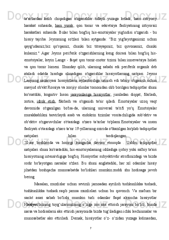 ta'sirlardan   kelib   chiqadigan   o'zgarishlar   tufayli   yuzaga   keladi,   ham   ixtiyoriy
harakat   sohasida ,   ham   yurak ,   qon   tomir   va   sekretsiya   faoliyatining   ixtiyorsiz
harakatlari   sohasida.   Bular   bilan   bog'liq   his-emotsiyalar   yig'indisi   o'zgarish   -   bu
hissiy   tajriba.   Jeymsning   so'zlari   bilan   aytganda:   “Biz   yig'layotganimiz   uchun
qayg'udamiz;biz   qo'rqamiz,   chunki   biz   titrayapmiz;   biz   quvonamiz,   chunki
kulamiz."   Agar   Jeyms   periferik   o'zgarishlarning   keng   doirasi   bilan   bog'liq   his-
emotsiyalar,   keyin  Lange  -   faqat   qon  tomir-motor   tizimi   bilan:innervatsiya   holati
va   qon   tomir   lümeni.   Shunday   qilib,   ularning   sababi   edi   periferik   organik   deb
ataladi   odatda   hisobga   olinadigan   o'zgarishlar   hissiyotlarning   natijasi.   Jeyms
Lanjning   nazariyasi   hissiyotlarni   aylantirishga   urinish   edi   tabiiy   o'rganish   uchun
mavjud ob'ekt Rossiya va xorijiy olimlar tomonidan olib borilgan tadqiqotlar shuni
ko'rsatdiki,   kognitiv   Inson   jarayonlariga   hissiyotlar ,   jumladan   diqqat,   fikrlash,
xotira,   idrok   etish ,   fikrlash   va   o'rganish   ta'sir   qiladi.   Emotsiyalar   uzoq   vaqt
davomida   o'rganilgan   bo'lsa-da,   ularning   universal   ta'rifi   yo'q.   Emotsiyalar
murakkablikni   tasvirlaydi   asab   va   endokrin   tizimlar   vositachiligida   sub'ektiv   va
ob'ektiv   o'zgaruvchilar   o'rtasidagi   o'zaro   ta'sirlar   to'plami.Emotsiyalar   va   inson
faoliyati o'rtasidagi o'zaro ta'sir 19-yillarning oxirida o'tkazilgan ko'plab tadqiqotlar
natijalari   bilan   tasdiqlangan.  
20-asr   boshlarida   va   hozirgi   kungacha   davom   etmoqda   .   Ushbu   tadqiqotlar
natijalari shuni ko'rsatadiki, his-emotsiyalarning ishlashga ijobiy yoki salbiy ta'siri
hissiyotning intensivligiga bog'liq. Hissiyotlar subyektivdir atrofimizdagi va bizda
sodir   bo'layotgan   narsalar   o'zlari.   Bu   shuni   anglatadiki,   har   xil   odamlar   hissiy
jihatdan   boshqacha   munosabatda   bo'lishlari   mumkin.xuddi   shu   hodisaga   javob
bering. 
Masalan,   muxlislar   uchun   sevimli   jamoadan   ayrilish   tushkunlikka   tushadi,
tushkunlikka   tushadi.raqib   jamoa   muxlislari   uchun   bu   quvonch.   Va   ma'lum   bir
san'at   asari   sabab   bo'lishi   mumkin   turli   odamlar   faqat   aksincha   hissiyotlar
H issiyot   bizning   tuyg‘ularimizning   o‘ziga   xos   aks   ettirish   jarayoni   bo‘lib,   bunda
narsa va hodisalarni aks ettirish jarayonida bizda tug‘iladigan ichki kechinmalar va
munosabatlar   aks   ettiriladi.   Demak,   hissiyotlar   o‘z-   o‘zidan   yuzaga   kelmasdan,
7