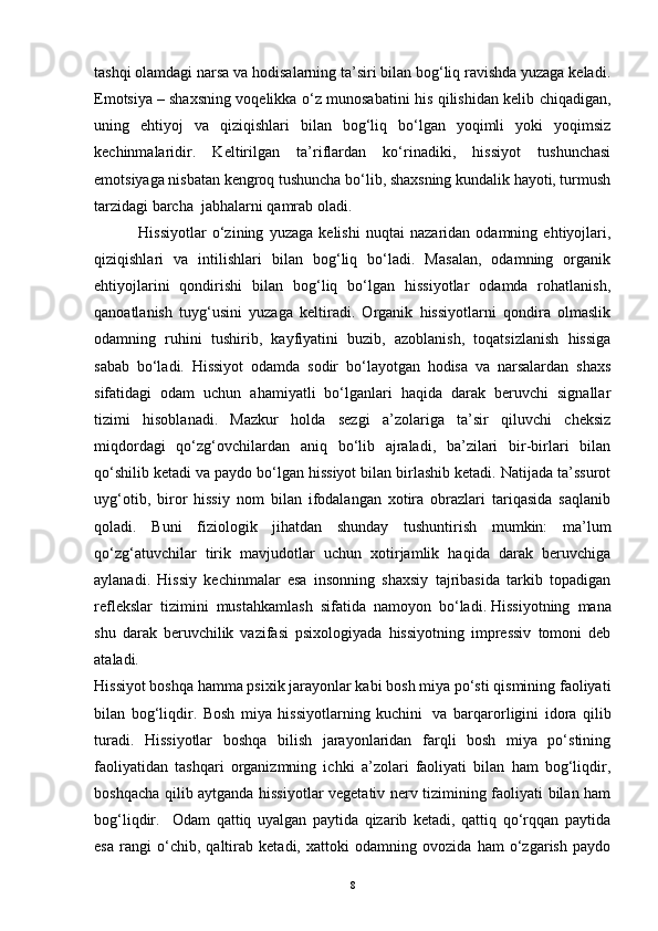 tashqi olamdagi narsa va hodisalarning ta’siri bilan bog‘liq ravishda yuzaga keladi.
Emotsiya   – shaxsning voqelikka o‘z munosabatini his qilishidan kelib chiqadigan,
uning   ehtiyoj   va   qiziqishlari   bilan   bog‘liq   bo‘lgan   yoqimli   yoki   yoqimsiz
kechinmalaridir.   Keltirilgan   ta’riflardan   ko‘rinadiki,   hissiyot   tushunchasi
emotsiyaga nisbatan kengroq tushuncha bo‘lib, shaxsning kundalik hayoti, turmush
tarzidagi barcha    jabhalarni qamrab oladi.
                      Hissiyotlar   o‘zining   yuzaga   kelishi   nuqtai   nazaridan   odamning   ehtiyojlari,
qiziqishlari   va   intilishlari   bilan   bog‘liq   bo‘ladi.   Masalan,   odamning   organik
ehtiyojlarini   qondirishi   bilan   bog‘liq   bo‘lgan   hissiyotlar   odamda   rohatlanish,
qanoatlanish   tuyg‘usini   yuzaga   keltiradi.   Organik   hissiyotlarni   qondira   olmaslik
odamning   ruhini   tushirib,   kayfiyatini   buzib,   azoblanish,   toqatsizlanish   hissiga
sabab   bo‘ladi.   Hissiyot   odamda   sodir   bo‘layotgan   hodisa   va   narsalardan   shaxs
sifatidagi   odam   uchun   ahamiyatli   bo‘lganlari   haqida   darak   beruvchi   signallar
tizimi   hisoblanadi.   Mazkur   holda   sezgi   a’zolariga   ta’sir   qiluvchi   cheksiz
miqdordagi   qo‘zg‘ovchilardan   aniq   bo‘lib   ajraladi,   ba’zilari   bir-birlari   bilan
qo‘shilib ketadi va paydo bo‘lgan hissiyot bilan birlashib ketadi. Natijada ta’ssurot
uyg‘otib,   biror   hissiy   nom   bilan   ifodalangan   xotira   obrazlari   tariqasida   saqlanib
qoladi.   Buni   fiziologik   jihatdan   shunday   tushuntirish   mumkin:   ma’lum
qo‘zg‘atuvchilar   tirik   mavjudotlar   uchun   xotirjamlik   haqida   darak   beruvchiga
aylanadi.   Hissiy   kechinmalar   esa   insonning   shaxsiy   tajribasida   tarkib   topadigan
reflekslar   tizimini   mustahkamlash   sifatida   namoyon   bo‘ladi.   Hissiyotning   mana
shu   darak   beruvchilik   vazifasi   psixologiyada   hissiyotning   impressiv   tomoni   deb
a t aladi.
Hissiyot boshqa hamma psixik jarayonlar kabi bosh miya po‘sti qismining faoliyati
bilan   bog‘liqdir.   Bosh   miya   hissiyotlarning   kuchini     va   barqarorligini   idora   qilib
turadi.   Hissiyotlar   boshqa   bilish   jarayonlaridan   farqli   bosh   miya   po‘stining
faoliyatidan   tashqari   organizmning   ichki   a’zolari   faoliyati   bilan   ham   bog‘liqdir,
boshqacha qilib aytganda hissiyotlar vegetativ nerv tizimining faoliyati bilan ham
bog‘liqdir.     Odam   qattiq   uyalgan   paytida   qizarib   ketadi,   qattiq   qo‘rqqan   paytida
esa   rangi   o‘chib,   qaltirab   ketadi,   xattoki   odamning   ovozida   ham   o‘zgarish   paydo
8