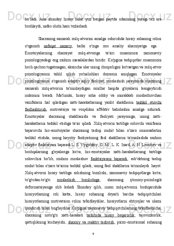 bo‘ladi.   Ana   shunday   hissiy   holat   yuz   bergan   paytda   odamning   yuragi   tez   ura
boshlaydi, nafas olishi ham tezlashadi.    
                    
                    Shaxsning samarali xulq-atvorini amalga oshirishda hissiy sohaning rolini
o'rganish   nafaqat   nazariy ,   balki   o'ziga   xos   amaliy   ahamiyatga   ega.  
Emotsiyalarning   shaxsiyat   xulq-atvoriga   ta'siri   muammosi   zamonaviy
psixologiyadagi eng muhim masalalardan biridir. Ko'pgina tadqiqotlar muammoni
hech qachon tugatmagan, aksincha ular uning chuqurligini ko'rsatgan va xulq-atvor
psixologiyasini   tahlil   qilish   yo'nalishlari   doirasini   aniqlagan.   Emotsiyalar
psixologiyasini   o'rganish   adaptiv   aqliy   faoliyat,   moslashish   jarayonida   shaxsning
samarali   xulq-atvorini   ta'minlaydigan   omillar   haqida   g'oyalarni   kengaytirish
imkonini   beradi.   Ma'lumki,   hissiy   soha   oddiy   va   murakkab   moslashuvchan
vazifalarni   hal   qiladigan   xatti-harakatlarning   yaxlit   shakllarini   tashkil   etuvchi
faollashtirish ,   motivatsiya   va   voqelikni   affektiv   baholashni   amalga   oshiradi.
Emotsiyalar   shaxsning   shakllanishi   va   faoliyati   jarayoniga,   uning   xatti-
harakatlarini   tashkil   etishga   ta'sir   qiladi.   Xulq-atvorni   tartibga   soluvchi   vazifasini
bajaruvchi   his-emotsiyalar   shaxsning   tashqi   muhit   bilan   o'zaro   munosabatini
tashkil   etishda,   uning   hayotiy   faoliyatining   faol   shakllarini   ta'minlashda   muhim
adaptiv funktsiyani bajaradi L. S. Vygotskiy, G. M., L. K. Izard, A. N. Leontiev va
boshqalarning   g'oyalariga   ko'ra,   his-emotsiyalar   xatti-harakatlarning   tartibga
soluvchisi   bo'lib,   muhim   moslashuv   funktsiyasini   bajaradi ,   sub'ektning   tashqi
muhit bilan o'zaro ta'sirini tashkil qiladi, uning faol shakllarini ta'minlaydi. hayot.
Xulq-atvorni   hissiy   tartibga   solishning   buzilishi,   zamonaviy   tadqiqotlarga   ko'ra,
to'g'ridan-to'g'ri   moslashish   buzilishiga ,   shaxsning   ijtimoiy-psixologik
deformatsiyasiga   olib   keladi   Shunday   qilib,   inson   xulq-atvorini   boshqarishda
hissiyotlarning   roli   katta,   hissiy   sohaning   deyarli   barcha   tadqiqotchilari
hissiyotlarning   motivatsion   rolini   ta'kidlaydilar,   hissiyotlarni   ehtiyojlar   va   ularni
qondirish bilan bog'laydilar Ko'pgina zamonaviy tadqiqotchilarning ta'kidlashicha,
shaxsning   noto'g'ri   xatti-harakati   tarkibida   hissiy   beqarorlik ,   tajovuzkorlik,
qattiqlikning   kuchayishi,   shaxsiy   va   reaktiv   tashvish ,   psixo-emotsional   sohaning
9 