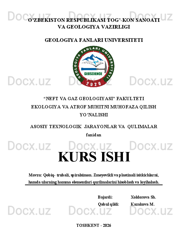 O’ZBEKISTON RESPUBLIKASI TOG’-KON SANOATI
VA GEOLOGIYA VAZIRLIGI
GEOLOGIYA FANLARI UNIVERSITETI
“NEFT VA GAZ GEOLOGIYASI” FAKULTETI
EKOLOGIYA VA ATROF MUHITNI MUHOFAZA QILISH
YO’NALISHI
ASOSIY TEXNOLOGIK  JARAYONLAR VA  QULIMALAR
fanidan
KURS ISHI
Mavzu: Qobiq- trubali, spiralsimon. Zmeyevikli va plastinali isitkichlarni,
hamda ularning hamma elementlari qurilmalarini hisoblash va loyihalash.
Bajardi:  Xoldorova Sh.
Qabul qildi:  Kazakova M. 
TOSHKENT - 2026 