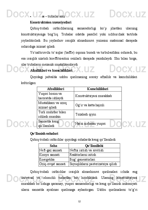  n   – trubalar soni 
Konstruktsion xususiyatlari
Qobiq-trubali   isitkichlarning   samaradorligi   ko‘p   jihatdan   ularning
konstruktsiyasiga   bog‘liq.   Trubalar   odatda   parallel   yoki   uchburchak   tartibda
joylashtiriladi.   Bu   joylashuv   issiqlik   almashinuvi   yuzasini   maksimal   darajada
oshirishga xizmat qiladi.
Yo‘naltiruvchi to‘siqlar (baffle) oqimni buradi va turbulentlikni oshiradi, bu
esa   issiqlik   uzatish   koeffitsientini   sezilarli   darajada   yaxshilaydi.   Shu   bilan   birga,
ular trubalarni mexanik mustahkamlaydi.
Afzalliklari va kamchiliklari
Quyidagi   jadvalda   ushbu   qurilmaning   asosiy   afzallik   va   kamchiliklari
keltirilgan:
Afzalliklari Kamchiliklari
Yuqori bosim va 
haroratda ishlaydi Konstruktsiyasi murakkab
Mustahkam va uzoq 
xizmat qiladi Og‘ir va katta hajmli
Turli muhitlar bilan 
ishlash mumkin Tozalash qiyin
Sanoatda keng 
qo‘llaniladi Narxi nisbatan yuqori
Qo‘llanish sohalari
Qobiq-trubali isitkichlar quyidagi sohalarda keng qo‘llaniladi:
Soha Qo‘llanilishi
Neft-gaz sanoati Neftni isitish va sovitish
Kimyo sanoati Reaktorlarni isitish
Energetika Bug‘ generatorlari
Oziq-ovqat sanoati Suyuqliklarni pasterizatsiya qilish
Qobiq-trubali   isitkichlar   issiqlik   almashinuvi   qurilmalari   ichida   eng
universal   va   ishonchli   turlardan   biri   hisoblanadi.   Ularning   konstruktsiyasi
murakkab bo‘lishiga qaramay, yuqori samaradorligi va keng qo‘llanish imkoniyati
ularni   sanoatda   ajralmas   qurilmaga   aylantirgan.   Ushbu   qurilmalarni   to‘g‘ri
12 