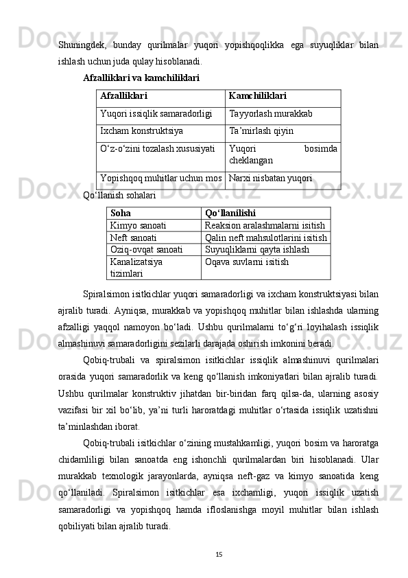 Shuningdek,   bunday   qurilmalar   yuqori   yopishqoqlikka   ega   suyuqliklar   bilan
ishlash uchun juda qulay hisoblanadi.
Afzalliklari va kamchiliklari
Afzalliklari Kamchiliklari
Yuqori issiqlik samaradorligi Tayyorlash murakkab
Ixcham konstruktsiya Ta’mirlash qiyin
O‘z-o‘zini tozalash xususiyati Yuqori   bosimda
cheklangan
Yopishqoq muhitlar uchun mos Narxi nisbatan yuqori
Qo‘llanish sohalari
Soha Qo‘llanilishi
Kimyo sanoati Reaksion aralashmalarni isitish
Neft sanoati Qalin neft mahsulotlarini isitish
Oziq-ovqat sanoati Suyuqliklarni qayta ishlash
Kanalizatsiya
tizimlari Oqava suvlarni isitish
Spiralsimon isitkichlar yuqori samaradorligi va ixcham konstruktsiyasi bilan
ajralib turadi. Ayniqsa, murakkab va yopishqoq muhitlar bilan ishlashda ularning
afzalligi   yaqqol   namoyon   bo‘ladi.   Ushbu   qurilmalarni   to‘g‘ri   loyihalash   issiqlik
almashinuvi samaradorligini sezilarli darajada oshirish imkonini beradi.
Qobiq-trubali   va   spiralsimon   isitkichlar   issiqlik   almashinuvi   qurilmalari
orasida   yuqori   samaradorlik  va   keng  qo‘llanish   imkoniyatlari   bilan  ajralib  turadi.
Ushbu   qurilmalar   konstruktiv   jihatdan   bir-biridan   farq   qilsa-da,   ularning   asosiy
vazifasi   bir   xil   bo‘lib,   ya’ni   turli   haroratdagi   muhitlar   o‘rtasida   issiqlik   uzatishni
ta’minlashdan iborat.
Qobiq-trubali isitkichlar o‘zining mustahkamligi, yuqori bosim va haroratga
chidamliligi   bilan   sanoatda   eng   ishonchli   qurilmalardan   biri   hisoblanadi.   Ular
murakkab   texnologik   jarayonlarda,   ayniqsa   neft-gaz   va   kimyo   sanoatida   keng
qo‘llaniladi.   Spiralsimon   isitkichlar   esa   ixchamligi,   yuqori   issiqlik   uzatish
samaradorligi   va   yopishqoq   hamda   ifloslanishga   moyil   muhitlar   bilan   ishlash
qobiliyati bilan ajralib turadi.
15 
