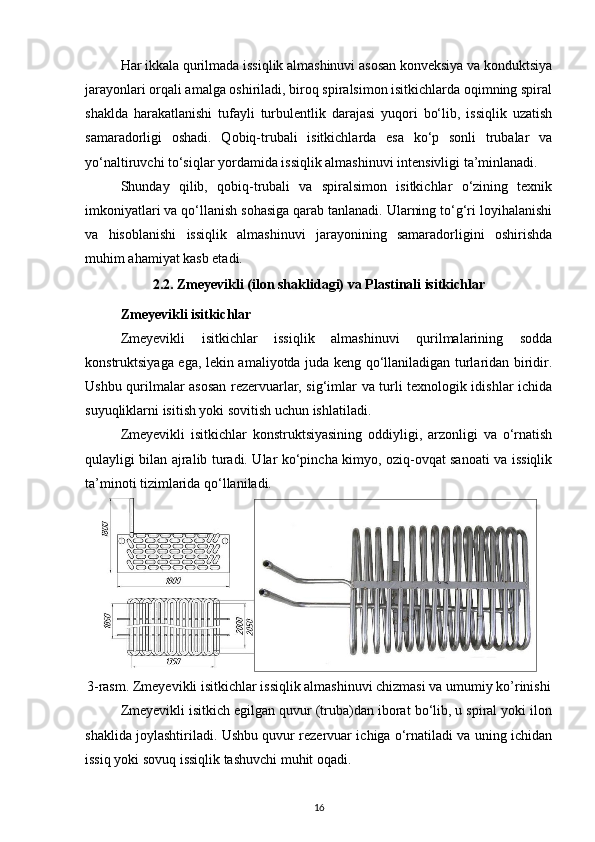 Har ikkala qurilmada issiqlik almashinuvi asosan konveksiya va konduktsiya
jarayonlari orqali amalga oshiriladi, biroq spiralsimon isitkichlarda oqimning spiral
shaklda   harakatlanishi   tufayli   turbulentlik   darajasi   yuqori   bo‘lib,   issiqlik   uzatish
samaradorligi   oshadi.   Qobiq-trubali   isitkichlarda   esa   ko‘p   sonli   trubalar   va
yo‘naltiruvchi to‘siqlar yordamida issiqlik almashinuvi intensivligi ta’minlanadi.
Shunday   qilib,   qobiq-trubali   va   spiralsimon   isitkichlar   o‘zining   texnik
imkoniyatlari va qo‘llanish sohasiga qarab tanlanadi. Ularning to‘g‘ri loyihalanishi
va   hisoblanishi   issiqlik   almashinuvi   jarayonining   samaradorligini   oshirishda
muhim ahamiyat kasb etadi.
2.2. Zmeyevikli (ilon shaklidagi) va Plastinali isitkichlar
Zmeyevikli isitkichlar
Zmeyevikli   isitkichlar   issiqlik   almashinuvi   qurilmalarining   sodda
konstruktsiyaga ega, lekin amaliyotda juda keng qo‘llaniladigan turlaridan biridir.
Ushbu qurilmalar asosan rezervuarlar, sig‘imlar va turli texnologik idishlar ichida
suyuqliklarni isitish yoki sovitish uchun ishlatiladi.
Zmeyevikli   isitkichlar   konstruktsiyasining   oddiyligi,   arzonligi   va   o‘rnatish
qulayligi bilan ajralib turadi. Ular ko‘pincha kimyo, oziq-ovqat sanoati va issiqlik
ta’minoti tizimlarida qo‘llaniladi.
3-rasm.  Zmeyevikli isitkichlar issiqlik almashinuvi chizmasi va umumiy ko’rinishi
Zmeyevikli isitkich egilgan quvur (truba)dan iborat bo‘lib, u spiral yoki ilon
shaklida joylashtiriladi. Ushbu quvur rezervuar ichiga o‘rnatiladi va uning ichidan
issiq yoki sovuq issiqlik tashuvchi muhit oqadi.
16 