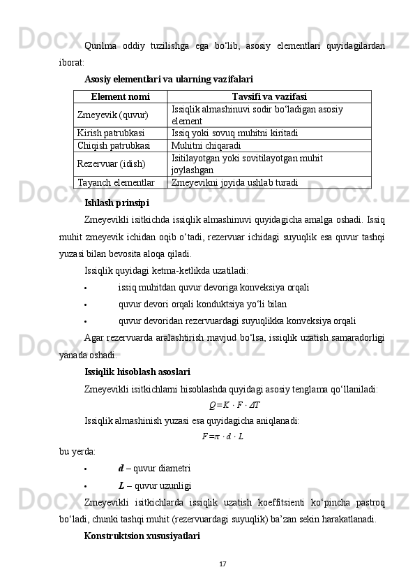 Qurilma   oddiy   tuzilishga   ega   bo‘lib,   asosiy   elementlari   quyidagilardan
iborat:
Asosiy elementlari va ularning vazifalari
Element nomi Tavsifi va vazifasi
Zmeyevik (quvur) Issiqlik almashinuvi sodir bo‘ladigan asosiy 
element
Kirish patrubkasi Issiq yoki sovuq muhitni kiritadi
Chiqish patrubkasi Muhitni chiqaradi
Rezervuar (idish) Isitilayotgan yoki sovitilayotgan muhit 
joylashgan
Tayanch elementlar Zmeyevikni joyida ushlab turadi
Ishlash prinsipi
Zmeyevikli isitkichda issiqlik almashinuvi quyidagicha amalga oshadi. Issiq
muhit zmeyevik ichidan oqib o‘tadi, rezervuar ichidagi  suyuqlik esa  quvur tashqi
yuzasi bilan bevosita aloqa qiladi.
Issiqlik quyidagi ketma-ketlikda uzatiladi:
 issiq muhitdan quvur devoriga konveksiya orqali 
 quvur devori orqali konduktsiya yo‘li bilan 
 quvur devoridan rezervuardagi suyuqlikka konveksiya orqali 
Agar rezervuarda aralashtirish mavjud bo‘lsa, issiqlik uzatish samaradorligi
yanada oshadi.
Issiqlik hisoblash asoslari
Zmeyevikli isitkichlarni hisoblashda quyidagi asosiy tenglama qo‘llaniladi:Q=	K	⋅F⋅ΔT
Issiqlik almashinish yuzasi esa quyidagicha aniqlanadi:
F = π ⋅ d ⋅ L
bu yerda:
 d   – quvur diametri 
 L  – quvur uzunligi 
Zmeyevikli   isitkichlarda   issiqlik   uzatish   koeffitsienti   ko‘pincha   pastroq
bo‘ladi, chunki tashqi muhit (rezervuardagi suyuqlik) ba’zan sekin harakatlanadi.
Konstruktsion xususiyatlari
17 