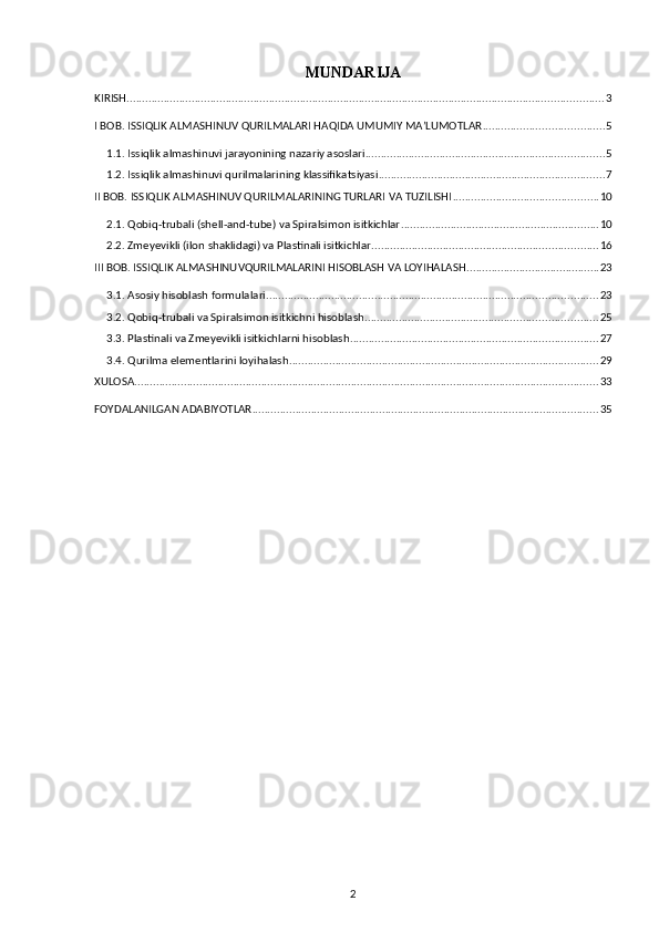 MUNDARIJA
KIRISH .......................................................................................................................................................... 3
I BOB. ISSIQLIK ALMASHINUV QURILMALARI HAQIDA UMUMIY MA’LUMOTLAR ....................................... 5
1.1. Issiqlik almashinuvi jarayonining nazariy asoslari ............................................................................. 5
1.2. Issiqlik almashinuvi qurilmalarining klassifikatsiyasi ......................................................................... 7
II BOB. ISSIQLIK ALMASHINUV QURILMALARINING TURLARI VA TUZILISHI ............................................... 10
2.1. Qobiq-trubali (shell-and-tube) va Spiralsimon isitkichlar ................................................................ 10
2.2. Zmeyevikli (ilon shaklidagi) va Plastinali isitkichlar ......................................................................... 16
III BOB. ISSIQLIK ALMASHINUVQURILMALARINI HISOBLASH VA LOYIHALASH ........................................... 23
3.1. Asosiy hisoblash formulalari ........................................................................................................... 23
3.2. Qobiq-trubali va Spiralsimon isitkichni hisoblash ........................................................................... 25
3.3. Plastinali va Zmeyevikli isitkichlarni hisoblash ................................................................................ 27
3.4. Qurilma elementlarini loyihalash .................................................................................................... 29
XULOSA ...................................................................................................................................................... 33
FOYDALANILGAN ADABIYOTLAR ................................................................................................................ 35
2 