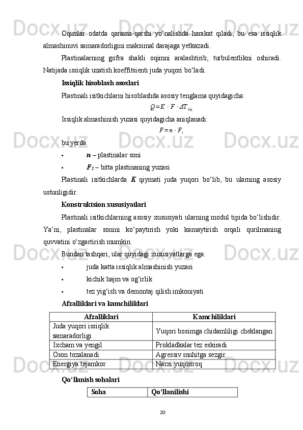 Oqimlar   odatda   qarama-qarshi   yo‘nalishda   harakat   qiladi,   bu   esa   issiqlik
almashinuvi samaradorligini maksimal darajaga yetkazadi.
Plastinalarning   gofra   shakli   oqimni   aralashtirib,   turbulentlikni   oshiradi.
Natijada issiqlik uzatish koeffitsienti juda yuqori bo‘ladi.
Issiqlik hisoblash asoslari
Plastinali isitkichlarni hisoblashda asosiy tenglama quyidagicha:
Q = K ⋅ F ⋅ ΔT
log
Issiqlik almashinish yuzasi quyidagicha aniqlanadi:
F = n ⋅ F
1
bu yerda:
 n   – plastinalar soni 
 F
1  – bitta plastinaning yuzasi 
Plastinali   isitkichlarda   K   qiymati   juda   yuqori   bo‘lib,   bu   ularning   asosiy
ustunligidir.
Konstruktsion xususiyatlari
Plastinali isitkichlarning asosiy xususiyati ularning modul tipida bo‘lishidir.
Ya’ni,   plastinalar   sonini   ko‘paytirish   yoki   kamaytirish   orqali   qurilmaning
quvvatini o‘zgartirish mumkin.
Bundan tashqari, ular quyidagi xususiyatlarga ega:
 juda katta issiqlik almashinish yuzasi 
 kichik hajm va og‘irlik 
 tez yig‘ish va demontaj qilish imkoniyati 
Afzalliklari va kamchiliklari
Afzalliklari Kamchiliklari
Juda yuqori issiqlik 
samaradorligi Yuqori bosimga chidamliligi cheklangan
Ixcham va yengil Prokladkalar tez eskiradi
Oson tozalanadi Agressiv muhitga sezgir
Energiya tejamkor Narxi yuqoriroq
Qo‘llanish sohalari
Soha Qo‘llanilishi
20 