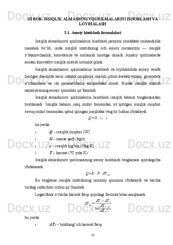 III BOB. ISSIQLIK ALMASHINUVQURILMALARINI HISOBLASH VA
LOYIHALASH
3.1. Asosiy hisoblash formulalari
Issiqlik almashinuvi qurilmalarini hisoblash jarayoni murakkab muhandislik
masalasi   bo‘lib,   unda   issiqlik   uzatishning   uch   asosiy   mexanizmi   —   issiqlik
o‘tkazuvchanlik,   konveksiya   va   nurlanish   hisobga   olinadi.   Amaliy   qurilmalarda
asosan konvektiv issiqlik uzatish ustunlik qiladi.
Issiqlik   almashinuvi   qurilmalarini   hisoblash   va   loyihalashda   asosiy   vazifa
berilgan sharoitda zarur issiqlik miqdorini uzatish uchun kerakli yuzani, geometrik
o‘lchamlarni   va   ish   parametrlarini   aniqlashdan   iborat.   Bunda   issiqlik   uzatish
nazariyasining asosiy qonunlari qo‘llaniladi.
Issiqlik   almashinuvi   qurilmalarini   hisoblash   issiqlik   balansi   tenglamasidan
boshlanadi.   Issiqlik   balansi   issiq   muhit   tomonidan   yo‘qotilgan   issiqlik   miqdori
sovuq muhit tomonidan qabul qilingan issiqlikka teng bo‘lishini ifodalaydi:Q=G1⋅c1⋅¿
bu yerda:
 Q   – issiqlik miqdori (W) 
 G   – massa sarfi (kg/s) 
 c  –  issiqlik sig‘imi (J/kg·K) 
 T  – harorat (°C yoki K) 
Issiqlik almashinuvi qurilmasining asosiy hisoblash tenglamasi quyidagicha
ifodalanadi:
Q = K ⋅ F ⋅ ΔT
log
Bu   tenglama   issiqlik   uzatishning   umumiy   qonunini   ifodalaydi   va   barcha
turdagi isitkichlar uchun qo‘llaniladi.
Logarifmik o‘rtacha harorat farqi quyidagi formula bilan aniqlanadi:	
ΔT	log=	ΔT	1−	ΔT	2	
ln	(ΔT	1	
ΔT	2
¿)¿
bu yerda:
 ΔT
1  – boshlang‘ich harorat farqi 
23 