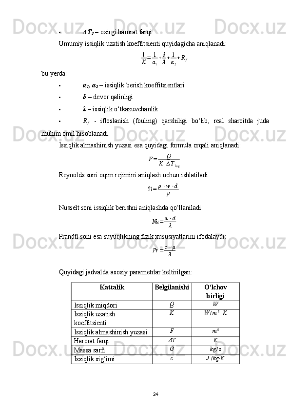  ΔT
2   – oxirgi harorat farqi 
Umumiy issiqlik uzatish koeffitsienti quyidagicha aniqlanadi:
1
K = 1
α
1 + δ
λ + 1
α
2 + R
f
bu yerda:
 α
1 , α
2  – issiqlik berish koeffitsientlari 
 δ  – devor qalinligi 
 λ  – issiqlik o‘tkazuvchanlik 
 R
f   -   ifloslanish   (fouling)   qarshiligi   bo‘lib,   real   sharoitda   juda
muhim omil hisoblanadi.
Issiqlik almashinish yuzasi esa quyidagi formula orqali aniqlanadi:
F = Q
K · ∆ T
log
Reynolds soni oqim rejimini aniqlash uchun ishlatiladi:
ℜ = ρ ⋅ w ⋅ d
μ  
Nusselt soni issiqlik berishni aniqlashda qo‘llaniladi:
Nu = α ⋅ d
λ
Prandtl soni esa suyuqlikning fizik xususiyatlarini ifodalaydi:Pr	=	c⋅μ
λ
Quyidagi jadvalda asosiy parametrlar keltirilgan:
Kattalik Belgilanishi O‘lchov
birligi
Issiqlik miqdori
Q	W
Issiqlik uzatish 
koeffitsienti K W / m ² · K
Issiqlik almashinish yuzasi	
F	m²
Harorat farqi	
ΔT K
Massa sarfi
G	kg	/s
Issiqlik sig‘imi c	
J/kg·K
24 