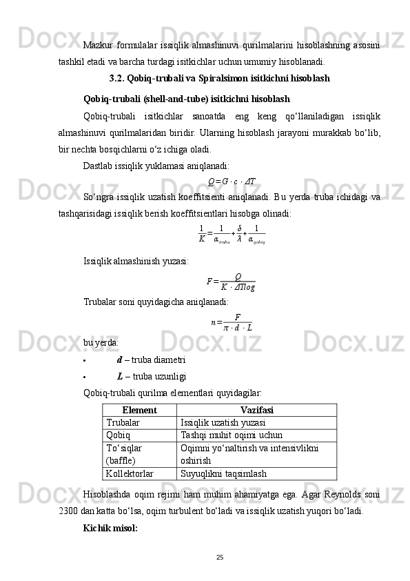 Mazkur   formulalar   issiqlik   almashinuvi   qurilmalarini   hisoblashning   asosini
tashkil etadi va barcha turdagi isitkichlar uchun umumiy hisoblanadi.
3.2. Qobiq-trubali va Spiralsimon isitkichni hisoblash
Qobiq-trubali (shell-and-tube) isitkichni hisoblash
Qobiq-trubali   isitkichlar   sanoatda   eng   keng   qo‘llaniladigan   issiqlik
almashinuvi   qurilmalaridan   biridir.   Ularning   hisoblash   jarayoni   murakkab   bo‘lib,
bir nechta bosqichlarni o‘z ichiga oladi.
Dastlab issiqlik yuklamasi aniqlanadi:
Q = G ⋅ c ⋅ ΔT
So‘ngra issiqlik  uzatish koeffitsienti  aniqlanadi. Bu yerda truba ichidagi  va
tashqarisidagi issiqlik berish koeffitsientlari hisobga olinadi:1
K	=	1
αtruba	
+δ
λ+	1
αqobiq
Issiqlik almashinish yuzasi:
F = Q
K ⋅ ΔTlog ​
Trubalar soni quyidagicha aniqlanadi:
n = F
π ⋅ d ⋅ L
bu yerda:
 d   – truba diametri 
 L   – truba uzunligi 
Qobiq-trubali qurilma elementlari quyidagilar:
Element Vazifasi
Trubalar Issiqlik uzatish yuzasi
Qobiq Tashqi muhit oqimi uchun
To‘siqlar 
(baffle) Oqimni yo‘naltirish va intensivlikni 
oshirish
Kollektorlar Suyuqlikni taqsimlash
Hisoblashda  oqim   rejimi  ham  muhim  ahamiyatga   ega.  Agar   Reynolds   soni
2300 dan katta bo‘lsa, oqim turbulent bo‘ladi va issiqlik uzatish yuqori bo‘ladi.
Kichik misol:
25 