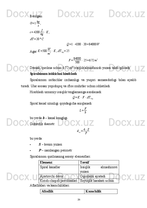 Berilgan:G=1kg
s	,	
c=	4200	J
kg	⋅K	,	
ΔT	=	20	°C	
Q=1⋅4200	⋅20	=84000	W
Agar  K = 500 W
m 2 ⋅ K , ΔT
log = 25
F = 84000
500 ⋅ 25 = 6.72 m 2
Demak, qurilma uchun 6.72 m² issiqlik almashinish yuzasi talab qilinadi.
Spiralsimon isitkichni hisoblash
Spiralsimon   isitkichlar   ixchamligi   va   yuqori   samaradorligi   bilan   ajralib
turadi. Ular asosan yopishqoq va iflos muhitlar uchun ishlatiladi.
Hisoblash umumiy issiqlik tenglamasiga asoslanadi:	
Q=	K	⋅F⋅ΔT	log	​
Spiral kanal uzunligi quyidagicha aniqlanadi:
L = F
b
bu yerda  b  – kanal kengligi.
Gidravlik diametr:
d
eq = 4 ⋅ S
P
bu yerda:
 S  – kesim yuzasi 
 P  – namlangan perimetr 
Spiralsimon qurilmaning asosiy elementlari:
Element Tavsif
Spiral kanallar Issiqlik   almashinuvi
yuzasi
Ajratuvchi devor Oqimlarni ajratadi
Kirish-chiqish patrubkalari Suyuqlik harakati uchun
Afzalliklari va kamchiliklari:
Afzallik Kamchilik
26 