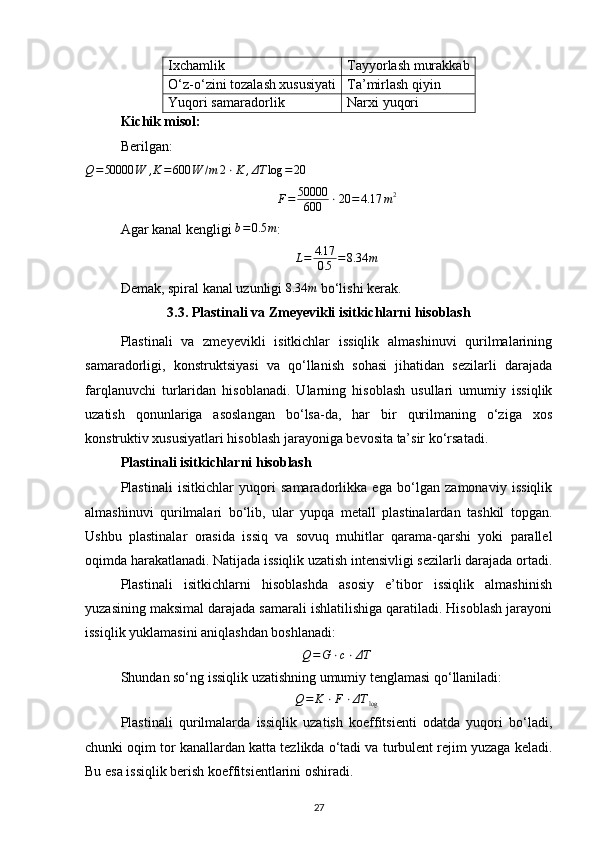 Ixchamlik Tayyorlash murakkab
O‘z-o‘zini tozalash xususiyati Ta’mirlash qiyin
Yuqori samaradorlik Narxi yuqori
Kichik misol:
Berilgan:Q=50000	W	,K=600	W	/m	2⋅K	,ΔT	log	=	20
F = 50000
600 ⋅ 20 = 4.17 m 2
Agar kanal kengligi  b = 0.5 m
:
L = 4.17
0.5 = 8.34 m
Demak, spiral kanal uzunligi 
8.34	m  bo‘lishi kerak.
3.3. Plastinali va Zmeyevikli isitkichlarni hisoblash
Plastinali   va   zmeyevikli   isitkichlar   issiqlik   almashinuvi   qurilmalarining
samaradorligi,   konstruktsiyasi   va   qo‘llanish   sohasi   jihatidan   sezilarli   darajada
farqlanuvchi   turlaridan   hisoblanadi.   Ularning   hisoblash   usullari   umumiy   issiqlik
uzatish   qonunlariga   asoslangan   bo‘lsa-da,   har   bir   qurilmaning   o‘ziga   xos
konstruktiv xususiyatlari hisoblash jarayoniga bevosita ta’sir ko‘rsatadi.
Plastinali isitkichlarni hisoblash
Plastinali   isitkichlar   yuqori   samaradorlikka   ega   bo‘lgan   zamonaviy   issiqlik
almashinuvi   qurilmalari   bo‘lib,   ular   yupqa   metall   plastinalardan   tashkil   topgan.
Ushbu   plastinalar   orasida   issiq   va   sovuq   muhitlar   qarama-qarshi   yoki   parallel
oqimda harakatlanadi. Natijada issiqlik uzatish intensivligi sezilarli darajada ortadi.
Plastinali   isitkichlarni   hisoblashda   asosiy   e’tibor   issiqlik   almashinish
yuzasining maksimal darajada samarali ishlatilishiga qaratiladi. Hisoblash jarayoni
issiqlik yuklamasini aniqlashdan boshlanadi:
Q=G	⋅c⋅ΔT
Shundan so‘ng issiqlik uzatishning umumiy tenglamasi qo‘llaniladi:	
Q=	K	⋅F⋅ΔT	log
Plastinali   qurilmalarda   issiqlik   uzatish   koeffitsienti   odatda   yuqori   bo‘ladi,
chunki oqim tor kanallardan katta tezlikda o‘tadi va turbulent rejim yuzaga keladi.
Bu esa issiqlik berish koeffitsientlarini oshiradi.
27 