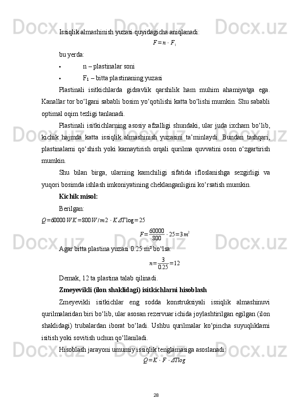 Issiqlik almashinish yuzasi quyidagicha aniqlanadi:F=	n⋅F1
bu yerda:
 n  – plastinalar soni 
 F
1  – bitta plastinaning yuzasi 
Plastinali   isitkichlarda   gidravlik   qarshilik   ham   muhim   ahamiyatga   ega.
Kanallar tor bo‘lgani sababli bosim yo‘qotilishi katta bo‘lishi mumkin. Shu sababli
optimal oqim tezligi tanlanadi.
Plastinali  isitkichlarning  asosiy  afzalligi   shundaki,  ular  juda  ixcham  bo‘lib,
kichik   hajmda   katta   issiqlik   almashinish   yuzasini   ta’minlaydi.   Bundan   tashqari,
plastinalarni   qo‘shish  yoki  kamaytirish  orqali  qurilma   quvvatini  oson   o‘zgartirish
mumkin.
Shu   bilan   birga,   ularning   kamchiligi   sifatida   ifloslanishga   sezgirligi   va
yuqori bosimda ishlash imkoniyatining cheklanganligini ko‘rsatish mumkin.
Kichik misol:
Berilgan:	
Q=60000	W
K = 800 W / m 2 ⋅ K ΔT log = 25
F = 60000
800 ⋅ 25 = 3 m 2
Agar bitta plastina yuzasi 0.25 m² bo‘lsa:	
n=	3
0.25	=12
Demak, 12 ta plastina talab qilinadi.
Zmeyevikli (ilon shaklidagi) isitkichlarni hisoblash
Zmeyevikli   isitkichlar   eng   sodda   konstruksiyali   issiqlik   almashinuvi
qurilmalaridan biri bo‘lib, ular asosan rezervuar ichida joylashtirilgan egilgan (ilon
shaklidagi)   trubalardan   iborat   bo‘ladi.   Ushbu   qurilmalar   ko‘pincha   suyuqliklarni
isitish yoki sovitish uchun qo‘llaniladi.
Hisoblash jarayoni umumiy issiqlik tenglamasiga asoslanadi:
Q = K ⋅ F ⋅ ΔTlog
28 