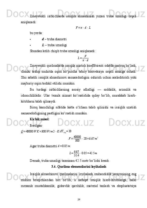 Zmeyevikli   isitkichlarda   issiqlik   almashinish   yuzasi   truba   uzunligi   orqali
aniqlanadi:
F = π ⋅ d ⋅ L
bu yerda:
 d ​ – truba diametri 
 L ​ – truba uzunligi 
Shundan kelib chiqib truba uzunligi aniqlanadi:
L = F
π ⋅ d
Zmeyevikli qurilmalarda issiqlik uzatish koeffitsienti odatda pastroq bo‘ladi,
chunki   tashqi   muhitda   oqim   ko‘pincha   tabiiy   konveksiya   orqali   amalga   oshadi.
Shu sababli issiqlik almashinuvi samaradorligini oshirish uchun aralashtirish yoki
majburiy oqim tashkil etilishi mumkin.
Bu   turdagi   isitkichlarning   asosiy   afzalligi   —   soddalik,   arzonlik   va
ishonchlilikdir.   Ular   texnik   xizmat   ko‘rsatishda   qulay   bo‘lib,   murakkab   hisob-
kitoblarni talab qilmaydi.
Biroq   kamchiligi   sifatida   katta   o‘lcham   talab   qilinishi   va   issiqlik   uzatish
samaradorligining pastligini ko‘rsatish mumkin.
Kichik misol:
Berilgan:Q=40000	W	K=300	W	/m	2⋅K	ΔT	log=	20
F = 40000
300 ⋅ 20 = 6.67 m 2
Agar truba diametri 	
d=	0.05	m
L=	6.67
3.14	⋅0.05	≈42.5	m
Demak, truba uzunligi taxminan 42.5 metr bo‘lishi kerak.
3.4. Qurilma elementlarini loyihalash
Issiqlik   almashinuvi   qurilmalarini   loyihalash   muhandislik   jarayonining   eng
muhim   bosqichlaridan   biri   bo‘lib,   u   nafaqat   issiqlik   hisob-kitoblariga,   balki
mexanik   mustahkamlik,   gidravlik   qarshilik,   material   tanlash   va   ekspluatatsiya
29 