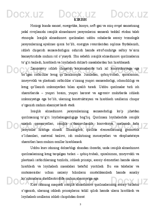 KIRISH
Hozirgi kunda sanoat, energetika, kimyo, neft-gaz va oziq-ovqat sanoatining
jadal   rivojlanishi   issiqlik   almashinuvi   jarayonlarini   samarali   tashkil   etishni   talab
etmoqda.   Issiqlik   almashinuvi   qurilmalari   ushbu   sohalarda   asosiy   texnologik
jarayonlarning   ajralmas   qismi   bo‘lib,   energiya   resurslaridan   oqilona   foydalanish,
ishlab   chiqarish   samaradorligini   oshirish   hamda   atrof-muhitga   salbiy   ta’sirni
kamaytirishda muhim rol o‘ynaydi. Shu sababli issiqlik almashinuvi qurilmalarini
to‘g‘ri tanlash, hisoblash va loyihalash dolzarb masalalardan biri hisoblanadi.
Zamonaviy   ishlab   chiqarish   korxonalarida   turli   xil   konstruksiyaga   ega
bo‘lgan   isitkichlar   keng   qo‘llanilmoqda.   Jumladan,   qobiq-trubali,   spiralsimon,
zmeyevikli va plastinali  isitkichlar o‘zining yuqori samaradorligi, ishonchliligi va
keng   qo‘llanish   imkoniyatlari   bilan   ajralib   turadi.   Ushbu   qurilmalar   turli   ish
sharoitlarida   –   yuqori   bosim,   yuqori   harorat   va   agressiv   muhitlarda   ishlash
imkoniyatiga   ega   bo‘lib,   ularning   konstruktsiyasi   va   hisoblash   usullarini   chuqur
o‘rganish muhim ahamiyat kasb etadi.
Issiqlik   almashinuvi   jarayonlarining   samaradorligi   ko‘p   jihatdan
qurilmaning   to‘g‘ri   loyihalanganligiga   bog‘liq.   Qurilmani   loyihalashda   issiqlik
uzatish   qonuniyatlari,   issiqlik   o‘tkazuvchanlik,   konveksiya,   nurlanish   kabi
jarayonlar   hisobga   olinadi.   Shuningdek,   qurilma   elementlarining   geometrik
o‘lchamlari,   material   tanlovi,   ish   muhitining   xususiyatlari   va   ekspluatatsiya
sharoitlari ham muhim omillar hisoblanadi.
Ushbu kurs ishining dolzarbligi shundan iboratki, unda issiqlik almashinuvi
qurilmalarining keng tarqalgan turlari  – qobiq-trubali, spiralsimon, zmeyevikli  va
plastinali isitkichlarning tuzilishi, ishlash prinsipi, asosiy elementlari hamda ularni
hisoblash   va   loyihalash   masalalari   batafsil   yoritiladi.   Bu   esa   talabalar   va
mutaxassislar   uchun   nazariy   bilimlarni   mustahkamlash   hamda   amaliy
ko‘nikmalarni shakllantirishda muhim ahamiyatga ega.
Kurs   ishining   maqsadi   issiqlik   almashinuvi   qurilmalarining   asosiy   turlarini
o‘rganish,   ularning   ishlash   prinsiplarini   tahlil   qilish   hamda   ularni   hisoblash   va
loyihalash usullarini ishlab chiqishdan iborat.
3 