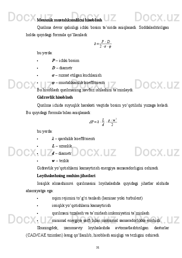Mexanik mustahkamlikni hisoblash
Qurilma   devor   qalinligi   ichki   bosim   ta’sirida   aniqlanadi.   Soddalashtirilgan
holda quyidagi formula qo‘llaniladi:δ=	P⋅D	
2⋅σ⋅φ
bu yerda:
 P   – ichki bosim 
 D   – diametr 
 σ   – ruxsat etilgan kuchlanish 
 φ   – mustahkamlik koeffitsienti 
Bu hisoblash qurilmaning xavfsiz ishlashini ta’minlaydi.
Gidravlik hisoblash
Qurilma   ichida   suyuqlik  harakati   vaqtida  bosim   yo‘qotilishi   yuzaga   keladi.
Bu quyidagi formula bilan aniqlanadi:
ΔP = λ ⋅ L
d ⋅ ρ ⋅ w 2
2
bu yerda:
 λ   – qarshilik koeffitsienti 
 L ​ – uzunlik 
 d   – diametr 
 w  – tezlik 
Gidravlik yo‘qotishlarni kamaytirish energiya samaradorligini oshiradi.
Loyihalashning muhim jihatlari
Issiqlik   almashinuvi   qurilmasini   loyihalashda   quyidagi   jihatlar   alohida
ahamiyatga ega:
 oqim rejimini to‘g‘ri tanlash (laminar yoki turbulent) 
 issiqlik yo‘qotishlarni kamaytirish 
 qurilmani tozalash va ta’mirlash imkoniyatini ta’minlash 
 minimal energiya sarfi bilan maksimal samaradorlikka erishish 
Shuningdek,   zamonaviy   loyihalashda   avtomatlashtirilgan   dasturlar
(CAD/CAE tizimlari) keng qo‘llanilib, hisoblash aniqligi va tezligini oshiradi.
31 