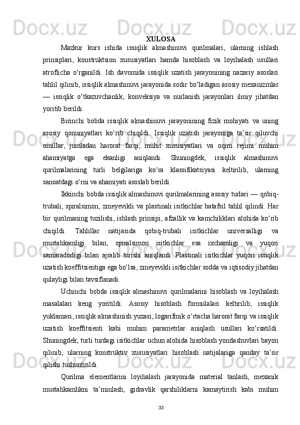 XULOSA
Mazkur   kurs   ishida   issiqlik   almashinuvi   qurilmalari,   ularning   ishlash
prinsiplari,   konstruktsion   xususiyatlari   hamda   hisoblash   va   loyihalash   usullari
atroflicha   o‘rganildi.   Ish   davomida   issiqlik   uzatish   jarayonining   nazariy   asoslari
tahlil qilinib, issiqlik almashinuvi jarayonida sodir bo‘ladigan asosiy mexanizmlar
—   issiqlik   o‘tkazuvchanlik,   konveksiya   va   nurlanish   jarayonlari   ilmiy   jihatdan
yoritib berildi.
Birinchi   bobda   issiqlik   almashinuvi   jarayonining   fizik   mohiyati   va   uning
asosiy   qonuniyatlari   ko‘rib   chiqildi.   Issiqlik   uzatish   jarayoniga   ta’sir   qiluvchi
omillar,   jumladan   harorat   farqi,   muhit   xususiyatlari   va   oqim   rejimi   muhim
ahamiyatga   ega   ekanligi   aniqlandi.   Shuningdek,   issiqlik   almashinuvi
qurilmalarining   turli   belgilariga   ko‘ra   klassifikatsiyasi   keltirilib,   ularning
sanoatdagi o‘rni va ahamiyati asoslab berildi.
Ikkinchi bobda issiqlik almashinuvi qurilmalarining asosiy turlari — qobiq-
trubali,  spiralsimon,   zmeyevikli   va  plastinali  isitkichlar  batafsil   tahlil  qilindi.  Har
bir   qurilmaning  tuzilishi, ishlash   prinsipi,  afzallik  va kamchiliklari  alohida  ko‘rib
chiqildi.   Tahlillar   natijasida   qobiq-trubali   isitkichlar   universalligi   va
mustahkamligi   bilan,   spiralsimon   isitkichlar   esa   ixchamligi   va   yuqori
samaradorligi   bilan   ajralib   turishi   aniqlandi.   Plastinali   isitkichlar   yuqori   issiqlik
uzatish koeffitsientiga ega bo‘lsa, zmeyevikli isitkichlar sodda va iqtisodiy jihatdan
qulayligi bilan tavsiflanadi.
Uchinchi   bobda   issiqlik   almashinuvi   qurilmalarini   hisoblash   va   loyihalash
masalalari   keng   yoritildi.   Asosiy   hisoblash   formulalari   keltirilib,   issiqlik
yuklamasi, issiqlik almashinish yuzasi, logarifmik o‘rtacha harorat farqi va issiqlik
uzatish   koeffitsienti   kabi   muhim   parametrlar   aniqlash   usullari   ko‘rsatildi.
Shuningdek, turli turdagi isitkichlar uchun alohida hisoblash yondashuvlari bayon
qilinib,   ularning   konstruktiv   xususiyatlari   hisoblash   natijalariga   qanday   ta’sir
qilishi tushuntirildi.
Qurilma   elementlarini   loyihalash   jarayonida   material   tanlash,   mexanik
mustahkamlikni   ta’minlash,   gidravlik   qarshiliklarni   kamaytirish   kabi   muhim
33 
