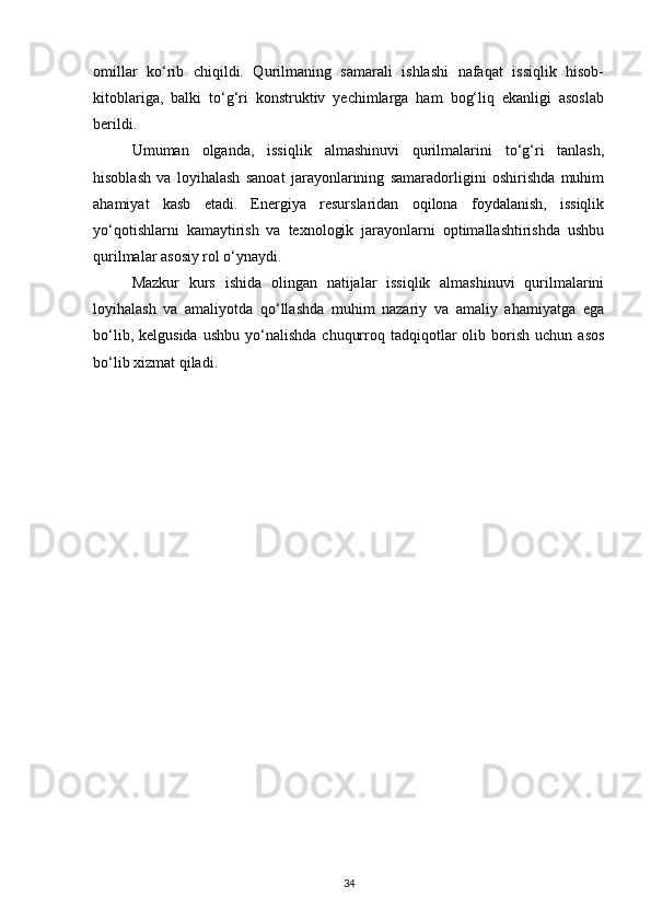 omillar   ko‘rib   chiqildi.   Qurilmaning   samarali   ishlashi   nafaqat   issiqlik   hisob-
kitoblariga,   balki   to‘g‘ri   konstruktiv   yechimlarga   ham   bog‘liq   ekanligi   asoslab
berildi.
Umuman   olganda,   issiqlik   almashinuvi   qurilmalarini   to‘g‘ri   tanlash,
hisoblash   va   loyihalash   sanoat   jarayonlarining   samaradorligini   oshirishda   muhim
ahamiyat   kasb   etadi.   Energiya   resurslaridan   oqilona   foydalanish,   issiqlik
yo‘qotishlarni   kamaytirish   va   texnologik   jarayonlarni   optimallashtirishda   ushbu
qurilmalar asosiy rol o‘ynaydi.
Mazkur   kurs   ishida   olingan   natijalar   issiqlik   almashinuvi   qurilmalarini
loyihalash   va   amaliyotda   qo‘llashda   muhim   nazariy   va   amaliy   ahamiyatga   ega
bo‘lib,  kelgusida   ushbu  yo‘nalishda   chuqurroq  tadqiqotlar   olib  borish  uchun   asos
bo‘lib xizmat qiladi.
34 