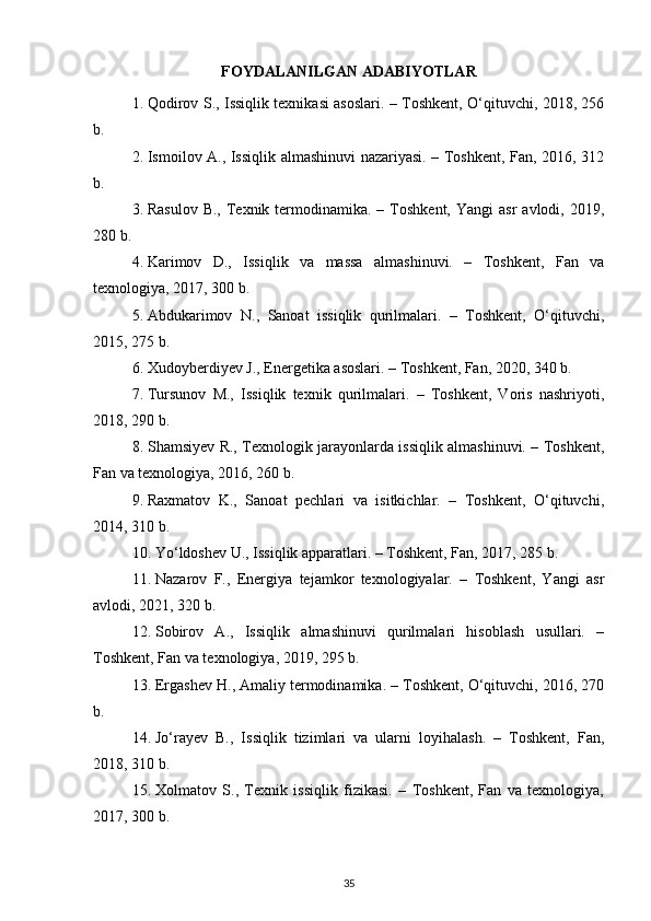 FOYDALANILGAN ADABIYOTLAR
1. Qodirov S., Issiqlik texnikasi asoslari. – Toshkent, O‘qituvchi, 2018, 256
b. 
2. Ismoilov A., Issiqlik almashinuvi nazariyasi. – Toshkent, Fan, 2016, 312
b. 
3. Rasulov  B.,  Texnik termodinamika. –  Toshkent,   Yangi  asr   avlodi, 2019,
280 b. 
4. Karimov   D.,   Issiqlik   va   massa   almashinuvi.   –   Toshkent,   Fan   va
texnologiya, 2017, 300 b. 
5. Abdukarimov   N.,   Sanoat   issiqlik   qurilmalari.   –   Toshkent,   O‘qituvchi,
2015, 275 b. 
6. Xudoyberdiyev J., Energetika asoslari. – Toshkent, Fan, 2020, 340 b. 
7. Tursunov   M.,   Issiqlik   texnik   qurilmalari.   –   Toshkent,   Voris   nashriyoti,
2018, 290 b. 
8. Shamsiyev R., Texnologik jarayonlarda issiqlik almashinuvi. – Toshkent,
Fan va texnologiya, 2016, 260 b. 
9. Raxmatov   K.,   Sanoat   pechlari   va   isitkichlar.   –   Toshkent,   O‘qituvchi,
2014, 310 b. 
10. Yo‘ldoshev U., Issiqlik apparatlari. – Toshkent, Fan, 2017, 285 b. 
11. Nazarov   F.,   Energiya   tejamkor   texnologiyalar.   –   Toshkent,   Yangi   asr
avlodi, 2021, 320 b. 
12. Sobirov   A.,   Issiqlik   almashinuvi   qurilmalari   hisoblash   usullari.   –
Toshkent, Fan va texnologiya, 2019, 295 b. 
13. Ergashev H., Amaliy termodinamika. – Toshkent, O‘qituvchi, 2016, 270
b. 
14. Jo‘rayev   B.,   Issiqlik   tizimlari   va   ularni   loyihalash.   –   Toshkent,   Fan,
2018, 310 b. 
15. Xolmatov   S.,   Texnik   issiqlik   fizikasi.   –   Toshkent,   Fan   va   texnologiya,
2017, 300 b. 
35 