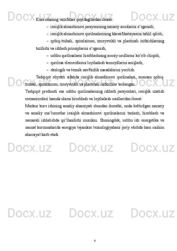 Kurs ishining vazifalari quyidagilardan iborat:
 issiqlik almashinuvi jarayonining nazariy asoslarini o‘rganish; 
 issiqlik almashinuvi qurilmalarining klassifikatsiyasini tahlil qilish; 
 qobiq-trubali,   spiralsimon,   zmeyevikli   va   plastinali   isitkichlarning
tuzilishi va ishlash prinsiplarini o‘rganish; 
 ushbu qurilmalarni hisoblashning asosiy usullarini ko‘rib chiqish; 
 qurilma elementlarini loyihalash tamoyillarini aniqlash; 
 ekologik va texnik xavfsizlik masalalarini yoritish. 
Tadqiqot   obyekti   sifatida   issiqlik   almashinuvi   qurilmalari,   xususan   qobiq-
trubali, spiralsimon, zmeyevikli va plastinali isitkichlar tanlangan.
Tadqiqot   predmeti   esa   ushbu   qurilmalarning   ishlash   jarayonlari,   issiqlik   uzatish
mexanizmlari hamda ularni hisoblash va loyihalash usullaridan iborat.
Mazkur kurs ishining amaliy ahamiyati shundan iboratki, unda keltirilgan nazariy
va   amaliy   ma’lumotlar   issiqlik   almashinuvi   qurilmalarini   tanlash,   hisoblash   va
samarali   ishlatishda   qo‘llanilishi   mumkin.   Shuningdek,   ushbu   ish   energetika   va
sanoat korxonalarida energiya tejamkor texnologiyalarni joriy etishda ham muhim
ahamiyat kasb etadi.
4 
