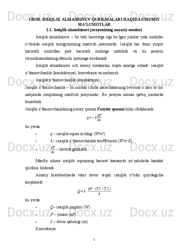 I BOB. ISSIQLIK ALMASHINUV QURILMALARI HAQIDA UMUMIY
MA’LUMOTLAR
1.1. Issiqlik almashinuvi jarayonining nazariy asoslari
Issiqlik   almashinuvi   –   bu   turli   haroratga   ega   bo‘lgan   jismlar   yoki   muhitlar
o‘rtasida   issiqlik   energiyasining   uzatilish   jarayonidir.   Issiqlik   har   doim   yuqori
haroratli   muhitdan   past   haroratli   muhitga   uzatiladi   va   bu   jarayon
termodinamikaning ikkinchi qonuniga asoslanadi.
Issiqlik   almashinuvi   uch   asosiy   mexanizm   orqali   amalga   oshadi:   issiqlik
o‘tkazuvchanlik (konduktsiya), konveksiya va nurlanish.
Issiqlik o‘tkazuvchanlik (konduktsiya)
Issiqlik o‘tkazuvchanlik – bu modda ichida zarrachalarning bevosita o‘zaro ta’siri
natijasida   issiqlikning   uzatilish   jarayonidir.   Bu   jarayon   asosan   qattiq   jismlarda
kuzatiladi.
Issiqlik o‘tkazuvchanlikning asosiy qonuni  Fourier qonuni  bilan ifodalanadi:
q = − λ dT
dx
bu yerda:
 q  – issiqlik oqimi zichligi ( W/m² ) 
 λ  – issiqlik o‘tkazuvchanlik koeffitsienti ( W/m·K ) 
 dT
dx  – harorat gradienti 
Manfiy   ishora   issiqlik   oqimining   harorat   kamayish   yo‘nalishida   harakat
qilishini bildiradi.
Amaliy   hisoblashlarda   tekis   devor   orqali   issiqlik   o‘tishi   quyidagicha
aniqlanadi:
Q = λ ⋅ δF ⋅ ( T 1 − T 2 ​ )
δ
bu yerda:
 Q – issiqlik miqdori (W) 
 F  – yuzasi (m²) 
 δ  – devor qalinligi (m) 
Konveksiya
5 