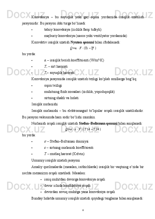 Konveksiya   –   bu   suyuqlik   yoki   gaz   oqimi   yordamida   issiqlik   uzatilish
jarayonidir. Bu jarayon ikki turga bo‘linadi:
 tabiiy konveksiya (zichlik farqi tufayli) 
 majburiy konveksiya (nasos yoki ventilyator yordamida) 
Konvektiv issiqlik uzatish  Nyuton qonuni  bilan ifodalanadi:Q=α⋅F⋅(Ts	​−Tf	​)
bu yerda:
 α  – issiqlik berish koeffitsienti (W/m²·K) 
 T
s  – sirt harorati 
 T
f – suyuqlik harorati 
Konveksiya jarayonida issiqlik uzatish tezligi ko‘plab omillarga bog‘liq:
 oqim tezligi 
 muhitning fizik xossalari (zichlik, yopishqoqlik) 
 sirtning shakli va holati 
Issiqlik nurlanishi
Issiqlik  nurlanishi  –  bu  elektromagnit   to‘lqinlar   orqali  issiqlik  uzatilishidir.
Bu jarayon vakuumda ham sodir bo‘lishi mumkin.
Nurlanish orqali issiqlik uzatish  Stefan–Boltsman qonuni  bilan aniqlanadi:
Q = σ ⋅ ε ⋅ F ⋅ ( T 14 ​ − T 24 ​ )
bu yerda:
 σ  – Stefan–Boltsman doimiysi 
 ε  – sirtning nurlanish koeffitsienti 
 T  – mutlaq harorat (Kelvin) 
Umumiy issiqlik uzatish jarayoni
Amaliy qurilmalarda (masalan, isitkichlarda) issiqlik bir vaqtning o‘zida bir
nechta mexanizm orqali uzatiladi. Masalan:
 issiq muhitdan devorga konveksiya orqali 
 devor ichida konduktsiya orqali 
 devordan sovuq muhitga yana konveksiya orqali 
Bunday holatda umumiy issiqlik uzatish quyidagi tenglama bilan aniqlanadi:
6 