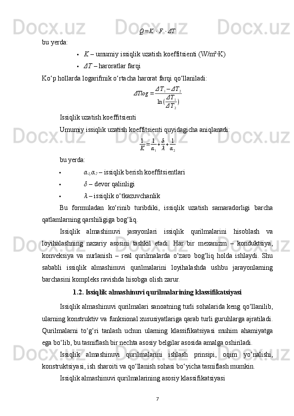 Q = K ⋅ F ⋅ ΔT
bu yerda:
 K​–  umumiy issiqlik uzatish koeffitsienti (W/m²·K) 
 ΔT  – haroratlar farqi 
Ko‘p hollarda logarifmik o‘rtacha harorat farqi qo‘llaniladi:	
ΔTlog	​=	ΔT1−	ΔT2	
ln	(ΔT1	
ΔT2
)
Issiqlik uzatish koeffitsienti
Umumiy issiqlik uzatish koeffitsienti quyidagicha aniqlanadi:
1
K = 1
α
1 + δ
λ + 1
α
2
bu yerda:
 α
1 ,α
2  – issiqlik berish koeffitsientlari 
 δ  – devor qalinligi 
 λ  – issiqlik o‘tkazuvchanlik 
Bu   formuladan   ko‘rinib   turibdiki,   issiqlik   uzatish   samaradorligi   barcha
qatlamlarning qarshiligiga bog‘liq.
Issiqlik   almashinuvi   jarayonlari   issiqlik   qurilmalarini   hisoblash   va
loyihalashning   nazariy   asosini   tashkil   etadi.   Har   bir   mexanizm   –   konduktsiya,
konveksiya   va   nurlanish   –   real   qurilmalarda   o‘zaro   bog‘liq   holda   ishlaydi.   Shu
sababli   issiqlik   almashinuvi   qurilmalarini   loyihalashda   ushbu   jarayonlarning
barchasini kompleks ravishda hisobga olish zarur.
1.2. Issiqlik almashinuvi qurilmalarining klassifikatsiyasi
Issiqlik almashinuvi qurilmalari sanoatning turli sohalarida keng qo‘llanilib,
ularning konstruktiv va funksional xususiyatlariga qarab turli guruhlarga ajratiladi.
Qurilmalarni   to‘g‘ri   tanlash   uchun   ularning   klassifikatsiyasi   muhim   ahamiyatga
ega bo‘lib, bu tasniflash bir nechta asosiy belgilar asosida amalga oshiriladi.
Issiqlik   almashinuvi   qurilmalarini   ishlash   prinsipi,   oqim   yo‘nalishi,
konstruktsiyasi, ish sharoiti va qo‘llanish sohasi bo‘yicha tasniflash mumkin.
Issiqlik almashinuvi qurilmalarining asosiy klassifikatsiyasi
7 