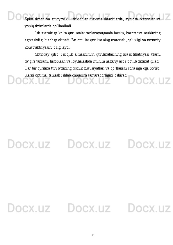 Spiralsimon   va   zmeyevikli   isitkichlar   maxsus   sharoitlarda,   ayniqsa   rezervuar   va
yopiq tizimlarda qo‘llaniladi.
Ish sharoitiga ko‘ra qurilmalar tanlanayotganda bosim, harorat va muhitning
agressivligi hisobga olinadi. Bu omillar qurilmaning materiali, qalinligi va umumiy
konstruktsiyasini belgilaydi.
Shunday   qilib,   issiqlik   almashinuvi   qurilmalarining   klassifikatsiyasi   ularni
to‘g‘ri tanlash, hisoblash va loyihalashda muhim nazariy asos bo‘lib xizmat qiladi.
Har bir qurilma turi o‘zining texnik xususiyatlari va qo‘llanish sohasiga ega bo‘lib,
ularni optimal tanlash ishlab chiqarish samaradorligini oshiradi.
9 