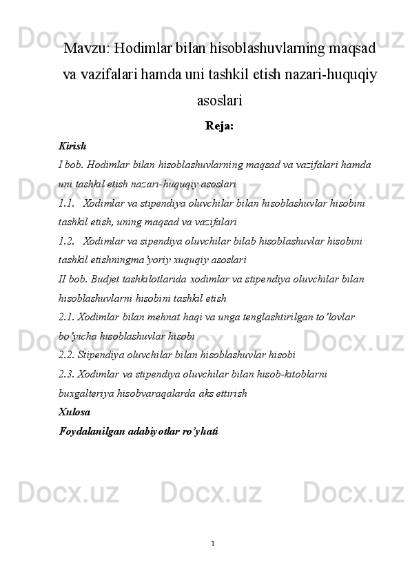 1Mavzu:  Hodimlar bilan hisoblashuvlarning maqsad
va vazifalari hamda uni tashkil etish nazari-huquqiy
asoslari
Reja:
Kirish
I bob. Hodimlar bilan hisoblashuvlarning maqsad va vazifalari hamda 
uni tashkil etish nazari-huquqiy asoslari
1.1. Xodimlar va stipendiya oluvchilar bilan hisoblashuvlar hisobini 
tashkil etish, uning maqsad va vazifalari
1.2. Xodimlar va sipendiya oluvchilar bilab hisoblashuvlar hisobini 
tashkil etishningma’yoriy xuquqiy asoslari
II bob. Budjet tashkilotlarida xodimlar va stipendiya oluvchilar bilan 
hisoblashuvlarni hisobini tashkil etish
2.1. Xodimlar bilan mehnat haqi va unga tenglashtirilgan to’lovlar 
bo’yicha hisoblashuvlar hisobi
2.2. Stipendiya oluvchilar bilan hisoblashuvlar hisobi
2.3. Xodimlar va stipendiya oluvchilar bilan hisob-kitoblarni 
buxgalteriya hisobvaraqalarda aks ettirish
Xulosa
Foydalanilgan adabiyotlar ro’yhati 