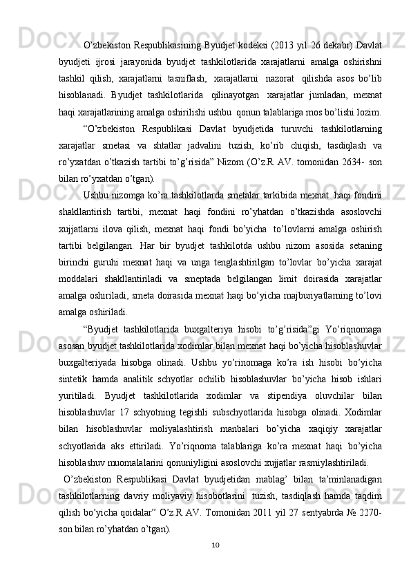 10O’zbekiston   Respublikasining   Byudjet   kodeksi   (2013   yil   26   dekabr)   Davlat
byudjeti   ijrosi   jarayonida   byudjet   tashkilotlarida   xarajatlarni   amalga   oshirishni
tashkil   qilish,   xarajatlarni   tasniflash,   xarajatlarni   nazorat   qilishda   asos   bo’lib
hisoblanadi.   Byudjet   tashkilotlarida   qilinayotgan   xarajatlar   jumladan,   mexnat
haqi   xarajatlarining   amalga   oshirilishi   ushbu   qonun   talablariga   mos   bo’lishi   lozim.
“O’zbekiston   Respublikasi   Davlat   byudjetida   turuvchi   tashkilotlarning
xarajatlar   smetasi   va   shtatlar   jadvalini   tuzish,   ko’rib   chiqish,   tasdiqlash   va
ro’yxatdan   o’tkazish   tartibi   to’g’risida”   Nizom   (O’z.R   AV.   tomonidan  2634-   son
bilan   ro’yxatdan   o’tgan).
Ushbu   nizomga   ko’ra   tashkilotlarda   smetalar   tarkibida   mexnat   haqi   fondini
shakllantirish   tartibi,   mexnat   haqi   fondini   ro’yhatdan   o’tkazishda   asoslovchi
xujjatlarni   ilova   qilish,   mexnat   haqi   fondi   bo’yicha   to’lovlarni   amalga   oshirish
tartibi   belgilangan.   Har   bir   byudjet   tashkilotda   ushbu   nizom   asosida   setaning
birinchi   guruhi   mexnat   haqi   va   unga   tenglashtirilgan   to’lovlar   bo’yicha   xarajat
moddalari   shakllantiriladi   va   smeptada   belgilangan   limit   doirasida   xarajatlar
amalga oshiriladi, smeta doirasida mexnat haqi bo’yicha   majburiyatlarning to’lovi
amalga   oshiriladi.
“Byudjet   tashkilotlarida   buxgalteriya   hisobi   to’g’risida”gi   Yo’riqnomaga
asosan   byudjet   tashkilotlarida   xodimlar   bilan   mexnat   haqi   bo’yicha   hisoblashuvlar
buxgalteriyada   hisobga   olinadi.   Ushbu   yo’rinomaga   ko’ra   ish   hisobi   bo’yicha
sintetik   hamda   analitik   schyotlar   ochilib   hisoblashuvlar   bo’yicha   hisob   ishlari
yuritiladi.   Byudjet   tashkilotlarida   xodimlar   va   stipendiya   oluvchilar   bilan
hisoblashuvlar   17   schyotning   tegishli   subschyotlarida   hisobga   olinadi.   Xodimlar
bilan   hisoblashuvlar   moliyalashtirish   manbalari   bo’yicha   xaqiqiy   xarajatlar
schyotlarida   aks   ettiriladi.   Yo’riqnoma   talablariga   ko’ra   mexnat   haqi   bo’yicha
hisoblashuv   muomalalarini   qonuniyligini   asoslovchi   xujjatlar   rasmiylashtiriladi.
O’zbekiston   Respublikasi   Davlat   byudjetidan   mablag’   bilan   ta’minlanadigan
tashkilotlarning   davriy   moliyaviy   hisobotlarini   tuzish,   tasdiqlash   hamda   taqdim
qilish bo’yicha qoidalar” O’z.R AV. Tomonidan 2011   yil 27   sentyabrda   №   2270-
son   bilan   ro’yhatdan   o’tgan). 