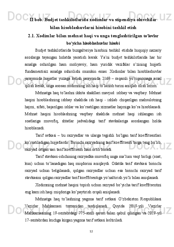 12II bob. Budjet tashkilotlarida xodimlar va stipendiya oluvchilar
bilan hisoblashuvlarni hisobini tashkil etish
2.1. Xodimlar bilan mehnat haqi va unga tenglashtirilgan  to’lovlar
bo’yicha hisoblashuvlar hisobi
Budjet   tashkilotlarida   buxgalteriya   hisobini   tashkil   etishda   huquqiy   nazariy
asoslarga   tayangan   holatda   yaratish   kerak.   Ya’ni   budjet   tashkilotlarida   har   bir
amalga   oshirilgan   ham   moliyaviy,   ham   yuridik   vazifalar   o’zining   hujjatli
fundamentisiz   amalga   oshirilishi   mumkin   emas.   Xodimlar   bilan   hisoblashuvlar
jarayonida   hujjatlar   yuzaga   kelish   jarayonida   2169   –   raqamli   yo’riqnomaga   amal
qilish kerak, unga asosan xodimning ish haqi to’lanish turini aniqlab olish lozim.
Mehnatga haq to’lashni ikkita shakllari mavjud: ishbay va vaqtbay. Mehnat
haqini   hisoblashning   ishbay   shaklida   ish   haqi   -   ishlab   chiqarilgan   mahsulotning
hajmi, sifati, bajarilgan ishlar va ko’rsatilgan xizmatlar hajmiga ko’ra hisoblanadi.
Mehnat   haqini   hisoblashning   vaqtbay   shaklida   mehnat   haqi   ishlangan   ish
soatlariga   muvofiq,   shtatlar   jadvalidagi   tarif   stavkalariga   asoslangan   holda
hisoblanadi.
Tarif   setkasi   –   bu   razryadlar   va   ularga   tegishli   bo’lgan   tarif   koeffitsentlari
ko’rsatiladigan hujjatlardir. Birinchi razryadning tarif koeffitsenti birga teng bo’lib,
razryad ortgan sari tarif koeffitsenti ham ortib boradi.
Tarif stavkasi-ishchining razryadka muvofiq unga ma’lum vaqt birligi (soat,
kun)   uchun   to’lanadigan   haq   miqdorini   aniqlaydi.   Odatda   tarif   stavkasi   birinchi
razryad   uchun   belgilanadi,   qolgan   razryadlar   uchun   esa   birinchi   razryad   tarif
stavkasini qolgan razryadlar tarif koeffitsentiga yo’naltirish yo’li bilan aniqlanadi.
Xodimning mehnat haqini topish uchun razryad bo’yicha tarif koeffitsentini
eng kam ish haqi miqdoriga ko’paytirish orqali aniqlanadi. 
Mehnatga   haq   to’lashning   yagona   tarif   setkasi   O’zbekiston   Respublikasi
Vazirlar   Mahkamasi   tomonidan   tasdiqlanadi.   Quyida   2019-yili   Vazirlar
Mahkamasining   19-sentabrdagi   775-sonli   qarori   bilan   qabul   qilingan   va   2019-yil
17-sentabrdan kuchga kirgan yagona tarif setkasi keltiriladi. 