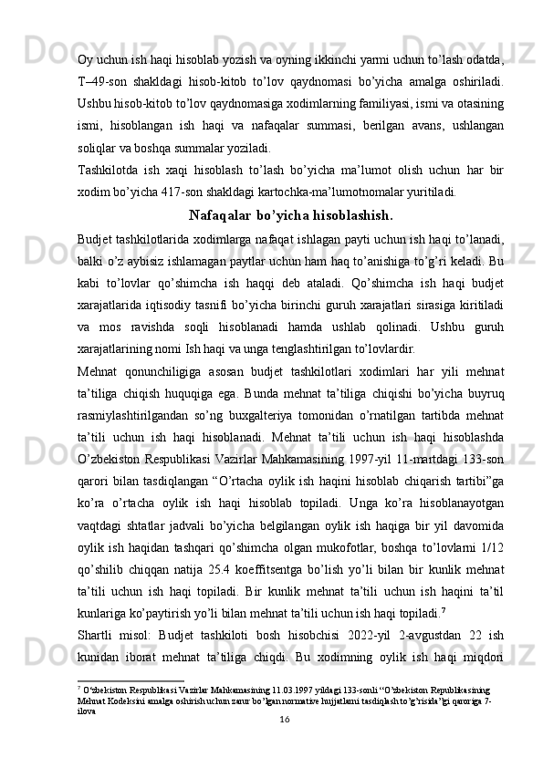 16Oy uchun ish haqi hisoblab yozish va oyning ikkinchi yarmi uchun to’lash odatda,
T–49-son   shakldagi   hisob-kitob   to’lov   qaydnomasi   bo’yicha   amalga   oshiriladi.
Ushbu hisob-kitob to’lov qaydnomasiga xodimlarning familiyasi, ismi va otasining
ismi,   hisoblangan   ish   haqi   va   nafaqalar   summasi,   berilgan   avans,   ushlangan
soliqlar va boshqa summalar yoziladi. 
Tashkilotda   ish   xaqi   hisoblash   to’lash   bo’yicha   ma’lumot   olish   uchun   har   bir
xodim bo’yicha 417-son shakldagi kartochka-ma’lumotnomalar yuritiladi.
Nafaqalar bo’yicha hisoblashish.
Budjet tashkilotlarida xodimlarga nafaqat ishlagan payti uchun ish haqi to’lanadi,
balki o’z aybisiz ishlamagan paytlar uchun ham haq to’anishiga to’g’ri keladi. Bu
kabi   to’lovlar   qo’shimcha   ish   haqqi   deb   ataladi.   Qo’shimcha   ish   haqi   budjet
xarajatlarida   iqtisodiy   tasnifi   bo’yicha   birinchi   guruh   xarajatlari   sirasiga   kiritiladi
va   mos   ravishda   soqli   hisoblanadi   hamda   ushlab   qolinadi.   Ushbu   guruh
xarajatlarining nomi Ish haqi va unga tenglashtirilgan to’lovlardir.
Mehnat   qonunchiligiga   asosan   budjet   tashkilotlari   xodimlari   har   yili   mehnat
ta’tiliga   chiqish   huquqiga   ega.   Bunda   mehnat   ta’tiliga   chiqishi   bo’yicha   buyruq
rasmiylashtirilgandan   so’ng   buxgalteriya   tomonidan   o’rnatilgan   tartibda   mehnat
ta’tili   uchun   ish   haqi   hisoblanadi.   Mehnat   ta’tili   uchun   ish   haqi   hisoblashda
O’zbekiston   Respublikasi   Vazirlar   Mahkamasining  1997-yil  11-martdagi  133-son
qarori   bilan   tasdiqlangan   “O’rtacha   oylik   ish   haqini   hisoblab   chiqarish   tartibi”ga
ko’ra   o’rtacha   oylik   ish   haqi   hisoblab   topiladi.   Unga   ko’ra   hisoblanayotgan
vaqtdagi   shtatlar   jadvali   bo’yicha   belgilangan   oylik   ish   haqiga   bir   yil   davomida
oylik   ish   haqidan   tashqari   qo’shimcha   olgan   mukofotlar,   boshqa   to’lovlarni   1/12
qo’shilib   chiqqan   natija   25.4   koeffitsentga   bo’lish   yo’li   bilan   bir   kunlik   mehnat
ta’tili   uchun   ish   haqi   topiladi.   Bir   kunlik   mehnat   ta’tili   uchun   ish   haqini   ta’til
kunlariga ko’paytirish yo’li bilan mehnat ta’tili uchun ish haqi topiladi. 7
Shartli   misol:   Budjet   tashkiloti   bosh   hisobchisi   2022-yil   2-avgustdan   22   ish
kunidan   iborat   mehnat   ta’tiliga   chiqdi.   Bu   xodimning   oylik   ish   haqi   miqdori
7
 O‘zbekiston Respublikasi Vazirlar Mahkamasining 11.03.1997 yildagi 133-sonli “O’zbekiston Republikasining 
Mehnat Kodeksini amalga oshirish uchun zarur bo’lgan normative hujjatlarni tasdiqlash to’g’risida”gi qaroriga 7-
ilova 