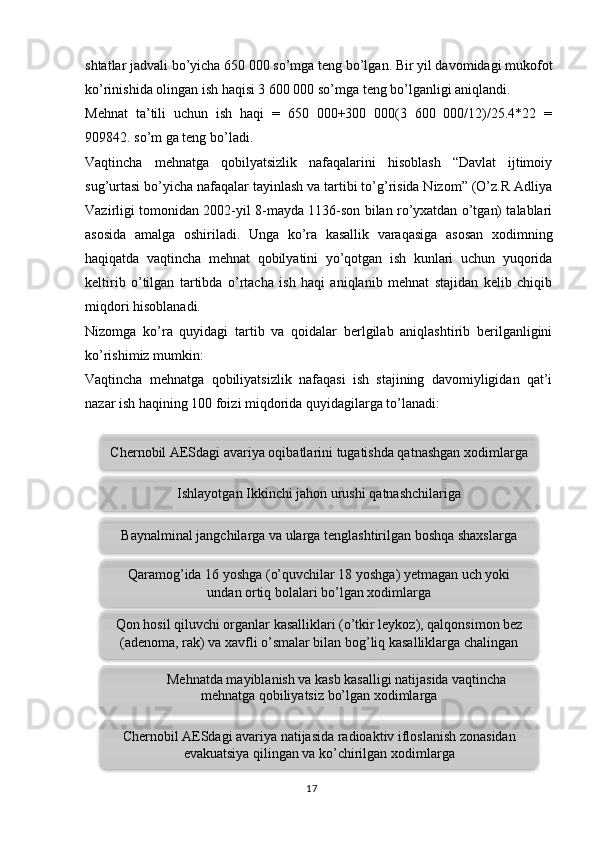 17shtatlar jadvali bo’yicha 650 000 so’mga teng bo’lgan. Bir yil davomidagi mukofot
ko’rinishida olingan ish haqisi 3 600 000 so’mga teng bo’lganligi aniqlandi. 
Mehnat   ta’tili   uchun   ish   haqi   =   650   000+300   000(3   600   000/12)/25.4*22   =
909842. so’m ga teng bo’ladi.
Vaqtincha   mehnatga   qobilyatsizlik   nafaqalarini   hisoblash   “Davlat   ijtimoiy
sug’urtasi bo’yicha nafaqalar tayinlash va tartibi to’g’risida Nizom” (O’z.R Adliya
Vazirligi tomonidan 2002-yil 8-mayda 1136-son bilan ro’yxatdan o’tgan) talablari
asosida   amalga   oshiriladi.   Unga   ko’ra   kasallik   varaqasiga   asosan   xodimning
haqiqatda   vaqtincha   mehnat   qobilyatini   yo’qotgan   ish   kunlari   uchun   yuqorida
keltirib   o’tilgan   tartibda   o’rtacha   ish   haqi   aniqlanib   mehnat   stajidan   kelib   chiqib
miqdori hisoblanadi. 
Nizomga   ko’ra   quyidagi   tartib   va   qoidalar   berlgilab   aniqlashtirib   berilganligini
ko’rishimiz mumkin: 
Vaqtincha   mehnatga   qobiliyatsizlik   nafaqasi   ish   stajining   davomiyligidan   qat’i
nazar ish haqining 100 foizi miqdorida quyidagilarga to’lanadi:
  Ishlayotgan Ikkinchi jahon urushi qatnashchilariga
Baynalminal jangchilarga va ularga tenglashtirilgan boshqa shaxslarga
Qaramog’ida 16 yoshga (o’quvchilar 18 yoshga) yetmagan uch yoki
undan ortiq bolalari bo’lgan xodimlarga
Chernobil AESdagi avariya natijasida radioaktiv ifloslanish zonasidan
evakuatsiya qilingan va ko’chirilgan xodimlargaChernobil AESdagi avariya oqibatlarini tugatishda qatnashgan xodimlarga
Qon hosil qiluvchi organlar kasalliklari (o’tkir leykoz), qalqonsimon bez
(adenoma, rak) va xavfli o’smalar bilan bog’liq kasalliklarga chalingan
xodimlarga
Mehnatda mayiblanish va kasb kasalligi natijasida vaqtincha
mehnatga qobiliyatsiz bo’lgan xodimlarga        