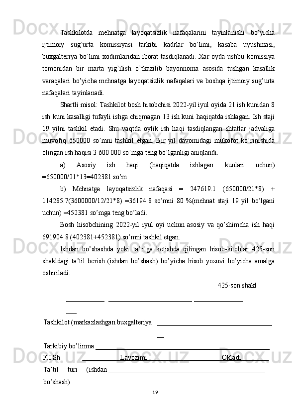 19Tashkilotda   mehnatga   layoqatsizlik   nafaqalarini   tayinlanishi   bo’yicha
ijtimoiy   sug’urta   komissiyasi   tarkibi   kadrlar   bo’limi,   kasaba   uyushmasi,
buxgalteriya  bo’limi   xodimlaridan  iborat  tasdiqlanadi.  Xar   oyda ushbu  komissiya
tomonidan   bir   marta   yig’ilish   o’tkazilib   bayonnoma   asosida   tushgan   kasallik
varaqalari bo’yicha mehnatga layoqatsizlik nafaqalari va boshqa ijtimoiy sug’urta
nafaqalari tayinlanadi.
Shartli misol: Tashkilot bosh hisobchisi 2022-yil iyul oyida 21 ish kunidan 8
ish kuni kasalligi tufayli ishga chiqmagan 13 ish kuni haqiqatda ishlagan. Ish staji
19   yilni   tashkil   etadi.   Shu   vaqtda   oylik   ish   haqi   tasdiqlangan   shtatlar   jadvaliga
muvofiq   650000   so’mni   tashkil   etgan.   Bir   yil   davomidagi   mukofot   ko’rinishida
olingan ish haqisi 3 600 000 so’mga teng bo’lganligi aniqlandi.
a)   Asosiy   ish   haqi   (haqiqatda   ishlagan   kunlari   uchun)
=650000/21*13=402381 so’m 
b)   Mehnatga   layoqatsizlik   nafaqasi   =   247619.1   (650000/21*8)   +
114285.7(3600000/12/21*8)   =36194.8   so’mni   80   %(mehnat   staji   19   yil   bo’lgani
uchun) =452381 so’mga teng bo’ladi.
Bosh   hisobchining   2022-yil   iyul   oyi   uchun   asosiy   va   qo’shimcha   ish   haqi
691904.8 (402381+452381) so’mni tashkil etgan.
Ishdan   bo’shashda   yoki   ta’tilga   ketishda   qilingan   hisob-kitoblar   425-son
shakldagi   ta’til   berish   (ishdan   bo’shash)   bo’yicha   hisob   yozuvi   bo’yicha   amalga
oshiriladi.
425-son shakl
___________
___ ________________________ ______________
Tashkilot (markazlashgan buxgalteriya _________________________________
__
Tarkibiy bo’linma __________________________________________________
F.I.Sh. ___________Lavozimi _____________________Okladi________
Ta’til   turi   (ishdan
bo’shash) _____________________________________________ 