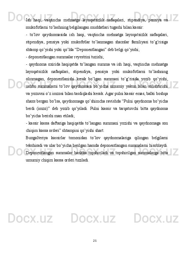 21Ish   haqi,   vaqtincha   mehnatga   layoqatsizlik   nafaqalari,   stipendiya,   pensiya   va
mukofotlarni to’lashning belgilangan muddatlari tugashi bilan kassir:
-   to’lov   qaydnomasida   ish   haqi,   vaqtincha   mehnatga   layoqatsizlik   nafaqalari,
stipendiya,   pensiya   yoki   mukofotlar   to’lanmagan   shaxslar   familiyasi   to’g’risiga
shtamp qo’yishi yoki qo’lda “Deponentlangan” deb belgi qo’yishi;
- deponentlangan summalar reyestrini tuzishi;
-   qaydnoma   oxirida   haqiqatda   to’langan   summa   va   ish   haqi,   vaqtincha   mehnatga
layoqatsizlik   nafaqalari,   stipendiya,   pensiya   yoki   mukofotlarni   to’lashning
olinmagan,   deponentlanishi   kerak   bo’lgan   summasi   to’g’risida   yozib   qo’yishi,
ushbu   summalarni   to’lov   qaydnomasi   bo’yicha   umumiy   yakun   bilan   solishtirishi
va yozuvni o’z imzosi bilan tasdiqlashi kerak. Agar pulni kassir emas, balki boshqa
shaxs bergan bo’lsa, qaydnomaga qo’shimcha ravishda “Pulni qaydnoma bo’yicha
berdi   (imzo)”   deb   yozib   qo’yiladi.   Pulni   kassir   va   tarqatuvchi   bitta   qaydnoma
bo’yicha berishi man etiladi;
- kassir  kassa daftariga haqiqatda to’langan summani yozishi  va qaydnomaga son
chiqim kassa orderi” shtampini qo’yishi shart.
Buxgalteriya   kassirlar   tomonidan   to’lov   qaydnomalariga   qilingan   belgilarni
tekshiradi va ular bo’yicha berilgan hamda deponentlangan summalarni hisoblaydi.
Deponentlangan   summalar   bankka   topshiriladi   va   topshirilgan   summalarga   bitta
umumiy chiqim kassa orderi tuziladi.  