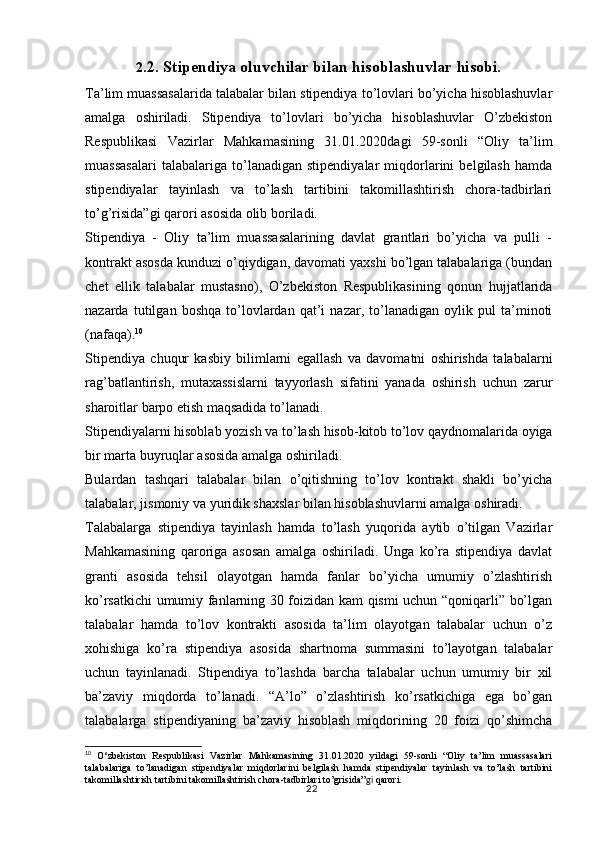 222 .2. Stipendiya oluvchilar bilan hisoblashuvlar hisobi.
Ta’lim muassasalarida talabalar bilan stipendiya to’lovlari bo’yicha hisoblashuvlar
amalga   oshiriladi.   Stipendiya   to’lovlari   bo’yicha   hisoblashuvlar   O’zbekiston
Respublikasi   Vazirlar   Mahkamasining   31.01.2020dagi   59-sonli   “Oliy   ta’lim
muassasalari   talabalariga   to’lanadigan   stipendiyalar   miqdorlarini   belgilash   hamda
stipendiyalar   tayinlash   va   to’lash   tartibini   takomillashtirish   chora-tadbirlari
to’g’risida”gi qarori asosida olib boriladi.
Stipendiya   -   Oliy   ta’lim   muassasalarining   davlat   grantlari   bo’yicha   va   pulli   -
kontrakt asosda kunduzi o’qiydigan, davomati yaxshi bo’lgan talabalariga (bundan
chet   ellik   talabalar   mustasno),   O’zbekiston   Respublikasining   qonun   hujjatlarida
nazarda   tutilgan   boshqa   to’lovlardan   qat’i   nazar,   to’lanadigan   oylik   pul   ta’minoti
(nafaqa). 10
Stipendiya   chuqur   kasbiy   bilimlarni   egallash   va   davomatni   oshirishda   talabalarni
rag’batlantirish,   mutaxassislarni   tayyorlash   sifatini   yanada   oshirish   uchun   zarur
sharoitlar barpo etish maqsadida to’lanadi. 
Stipendiyalarni hisoblab yozish va to’lash hisob-kitob to’lov qaydnomalarida oyiga
bir marta buyruqlar asosida amalga oshiriladi.
Bulardan   tashqari   talabalar   bilan   o’qitishning   to’lov   kontrakt   shakli   bo’yicha
talabalar, jismoniy va yuridik shaxslar bilan hisoblashuvlarni amalga oshiradi. 
Talabalarga   stipendiya   tayinlash   hamda   to’lash   yuqorida   aytib   o’tilgan   Vazirlar
Mahkamasining   qaroriga   asosan   amalga   oshiriladi.   Unga   ko’ra   stipendiya   davlat
granti   asosida   tehsil   olayotgan   hamda   fanlar   bo’yicha   umumiy   o’zlashtirish
ko’rsatkichi umumiy fanlarning 30 foizidan kam qismi uchun “qoniqarli” bo’lgan
talabalar   hamda   to’lov   kontrakti   asosida   ta’lim   olayotgan   talabalar   uchun   o’z
xohishiga   ko’ra   stipendiya   asosida   shartnoma   summasini   to’layotgan   talabalar
uchun   tayinlanadi.   Stipendiya   to’lashda   barcha   talabalar   uchun   umumiy   bir   xil
ba’zaviy   miqdorda   to’lanadi.   “A’lo”   o’zlashtirish   ko’rsatkichiga   ega   bo’gan
talabalarga   stipendiyaning   ba’zaviy   hisoblash   miqdorining   20   foizi   qo’shimcha
10
  O‘zbekiston   Respublikasi   Vazirlar   Mahkamasining   31.01.2020   yildagi   59-sonli   “Oliy   ta’lim   muassasalari
talabalariga   to’lanadigan   stipendiyalar   miqdorlarini   belgilash   hamda   stipendiyalar   tayinlash   va   to’lash   tartibini
takomillashtirish tartibini takomillashtirish chora-tadbirlari to’grisida” gi  qarori. 