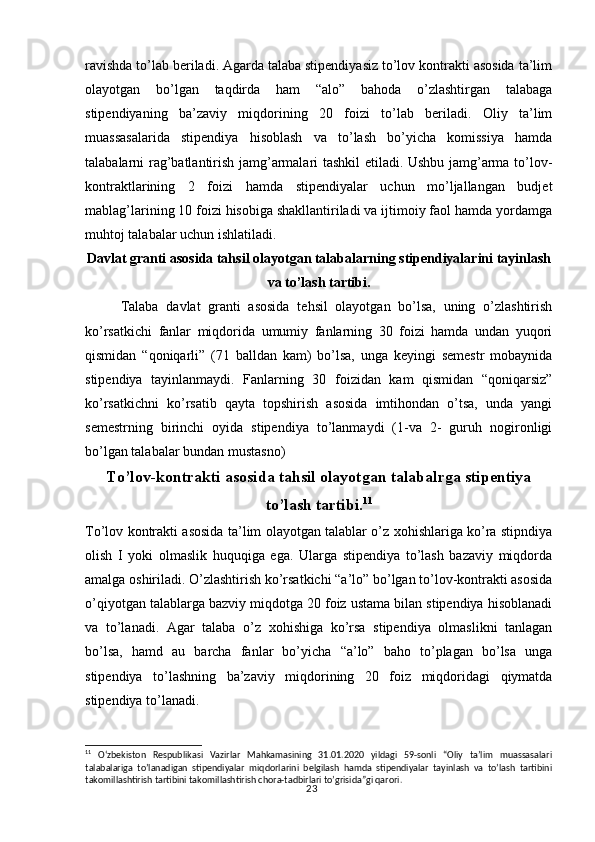 23ravishda to’lab beriladi. Agarda talaba stipendiyasiz to’lov kontrakti asosida ta’lim
olayotgan   bo’lgan   taqdirda   ham   “alo”   bahoda   o’zlashtirgan   talabaga
stipendiyaning   ba’zaviy   miqdorining   20   foizi   to’lab   beriladi.   Oliy   ta’lim
muassasalarida   stipendiya   hisoblash   va   to’lash   bo’yicha   komissiya   hamda
talabalarni rag’batlantirish jamg’armalari tashkil etiladi. Ushbu jamg’arma to’lov-
kontraktlarining   2   foizi   hamda   stipendiyalar   uchun   mo’ljallangan   budjet
mablag’larining 10 foizi hisobiga shakllantiriladi va ijtimoiy faol hamda yordamga
muhtoj talabalar uchun ishlatiladi.
Davlat granti asosida tahsil olayotgan talabalarning stipendiyalarini tayinlash
va to’lash tartibi.
Talaba   davlat   granti   asosida   tehsil   olayotgan   bo’lsa,   uning   o’zlashtirish
ko’rsatkichi   fanlar   miqdorida   umumiy   fanlarning   30   foizi   hamda   undan   yuqori
qismidan   “qoniqarli”   (71   balldan   kam)   bo’lsa,   unga   keyingi   semestr   mobaynida
stipendiya   tayinlanmaydi.   Fanlarning   30   foizidan   kam   qismidan   “qoniqarsiz”
ko’rsatkichni   ko’rsatib   qayta   topshirish   asosida   imtihondan   o’tsa,   unda   yangi
semestrning   birinchi   oyida   stipendiya   to’lanmaydi   (1-va   2-   guruh   nogironligi
bo’lgan talabalar bundan mustasno)
To’lov-kontrakti asosida tahsil olayotgan talabalrga stipentiya
to’lash tartibi. 11
To’lov kontrakti asosida ta’lim olayotgan talablar o’z xohishlariga ko’ra stipndiya
olish   I   yoki   olmaslik   huquqiga   ega.   Ularga   stipendiya   to’lash   bazaviy   miqdorda
amalga oshiriladi. O’zlashtirish ko’rsatkichi “a’lo” bo’lgan to’lov-kontrakti asosida
o’qiyotgan talablarga bazviy miqdotga 20 foiz ustama bilan stipendiya hisoblanadi
va   to’lanadi.   Agar   talaba   o’z   xohishiga   ko’rsa   stipendiya   olmaslikni   tanlagan
bo’lsa,   hamd   au   barcha   fanlar   bo’yicha   “a’lo”   baho   to’plagan   bo’lsa   unga
stipendiya   to’lashning   ba’zaviy   miqdorining   20   foiz   miqdoridagi   qiymatda
stipendiya to’lanadi. 
11
  O‘zbekiston   Respublikasi   Vazirlar   Mahkamasining   31.01.2020   yildagi   59-sonli   “Oliy   ta’lim   muassasalari
talabalariga   to’lanadigan   stipendiyalar   miqdorlarini   belgilash   hamda   stipendiyalar   tayinlash   va   to’lash   tartibini
takomillashtirish tartibini takomillashtirish chora-tadbirlari to’grisida”gi qarori. 