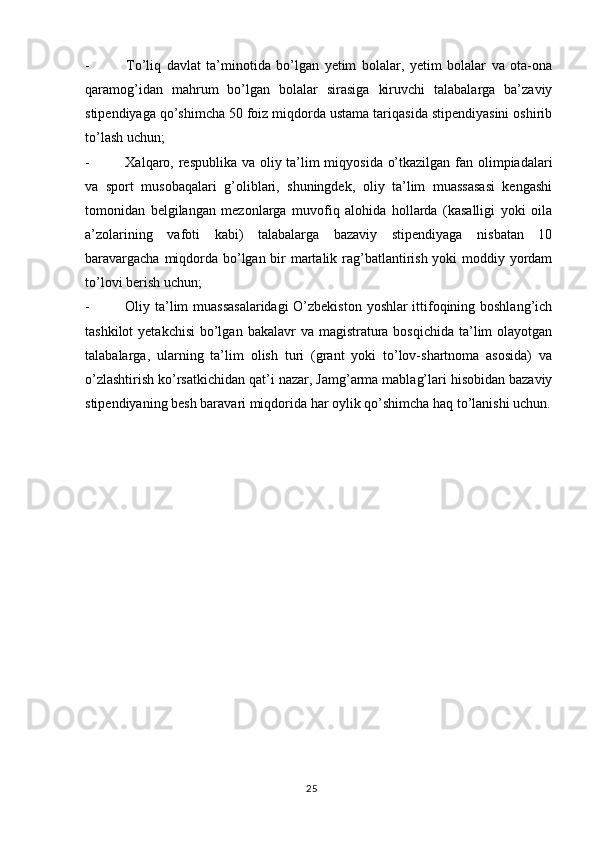 25-   To’liq   davlat   ta’minotida   bo’lgan   yetim   bolalar,   yetim   bolalar   va   ota-ona
qaramog’idan   mahrum   bo’lgan   bolalar   sirasiga   kiruvchi   talabalarga   ba’zaviy
stipendiyaga qo’shimcha 50 foiz miqdorda ustama tariqasida stipendiyasini oshirib
to’lash uchun;
-   Xalqaro, respublika va oliy ta’lim  miqyosida o’tkazilgan fan olimpiadalari
va   sport   musobaqalari   g’oliblari,   shuningdek,   oliy   ta’lim   muassasasi   kengashi
tomonidan   belgilangan   mezonlarga   muvofiq   alohida   hollarda   (kasalligi   yoki   oila
a’zolarining   vafoti   kabi)   talabalarga   bazaviy   stipendiyaga   nisbatan   10
baravargacha miqdorda bo’lgan bir martalik rag’batlantirish yoki moddiy yordam
to’lovi berish uchun;
-   Oliy ta’lim muassasalaridagi  O’zbekiston yoshlar ittifoqining boshlang’ich
tashkilot  yetakchisi  bo’lgan  bakalavr  va magistratura  bosqichida ta’lim  olayotgan
talabalarga,   ularning   ta’lim   olish   turi   (grant   yoki   to’lov-shartnoma   asosida)   va
o’zlashtirish ko’rsatkichidan qat’i nazar, Jamg’arma mablag’lari hisobidan bazaviy
stipendiyaning besh baravari miqdorida har oylik qo’shimcha haq to’lanishi uchun. 