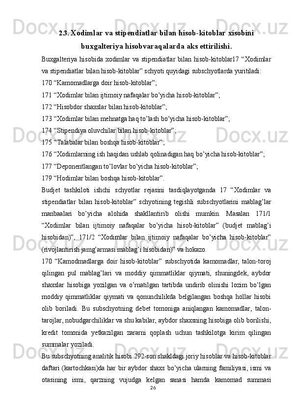 262.3.  Xodimlar va stipendiatlar bilan hisob-kitoblar xisobini
buxgalteriya hisobvaraqalarda aks ettirilishi.
Buxgalteriya hisobida  xodimlar  va stipendiatlar  bilan hisob-kitoblar17 “Xodimlar
va stipendiatlar bilan hisob-kitoblar” schyoti quyidagi subschyotlarda yuritiladi:
170 “Kamomadlarga doir hisob-kitoblar”;
171 “Xodimlar bilan ijtimoiy nafaqalar bo’yicha hisob-kitoblar”;
172 “Hisobdor shaxslar bilan hisob-kitoblar”;
173 “Xodimlar bilan mehnatga haq to’lash bo’yicha hisob-kitoblar”;
174 “Stipendiya oluvchilar bilan hisob-kitoblar”;
175 “Talabalar bilan boshqa hisob-kitoblar”;
176 “Xodimlarning ish haqidan ushlab qolinadigan haq bo’yicha hisob-kitoblar”;
177 “Deponentlangan to’lovlar bo’yicha hisob-kitoblar”;
179 “Hodimlar bilan boshqa hisob-kitoblar”.
Budjet   tashkiloti   ishchi   schyotlar   rejasini   tasdiqlayotganda   17   “Xodimlar   va
stipendiatlar   bilan   hisob-kitoblar”   schyotining   tegishli   subschyotlarini   mablag’lar
manbaalari   bo’yicha   alohida   shakllantirib   olishi   mumkin.   Masalan   171/1
“Xodimlar   bilan   ijtimoiy   nafaqalar   bo’yicha   hisob-kitoblar”   (budjet   mablag’i
hisobidan)”,   171/2   “Xodimlar   bilan   ijtimoiy   nafaqalar   bo’yicha   hisob-kitoblar”
(rivojlantirish jamg’armasi mablag’i hisobidan)” va hokazo.
170   “Kamodmadlarga   doir   hisob-kitoblar”   subschyotida   kamomadlar,   talon-toroj
qilingan   pul   mablag’lari   va   moddiy   qimmatliklar   qiymati,   shuningdek,   aybdor
shaxslar   hisobiga   yozilgan   va   o’rnatilgan   tartibda   undirib   olinishi   lozim   bo’lgan
moddiy   qimmatliklar   qiymati   va   qonunchilikda   belgilangan   boshqa   hollar   hisobi
olib   boriladi.   Bu   subschyotning   debet   tomoniga   aniqlangan   kamomadlar,   talon-
tarojlar, nobudgarchiliklar va shu kabilar, aybdor shaxsning hisobiga olib borilishi,
kredit   tomonida   yetkazilgan   zararni   qoplash   uchun   tashkilotga   kirim   qilingan
summalar yoziladi.
Bu subschyotning analitik hisobi 292-son shakldagi joriy hisoblar va hisob-kitoblar
daftari  (kartochkasi)da har bir  aybdor shaxs  bo’yicha ularning familiyasi, ismi  va
otasining   ismi,   qarzning   vujudga   kelgan   sanasi   hamda   kamomad   summasi 