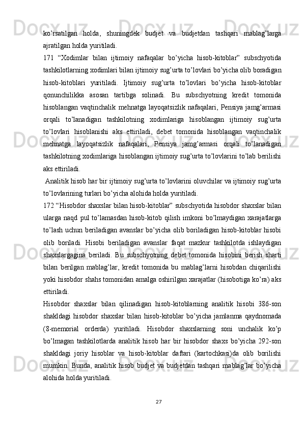 27ko’rsatilgan   holda,   shuningdek   budjet   va   budjetdan   tashqari   mablag’larga
ajratilgan holda yuritiladi.
171   “Xodimlar   bilan   ijtimoiy   nafaqalar   bo’yicha   hisob-kitoblar”   subschyotida
tashkilotlarning xodimlari bilan ijtimoiy sug’urta to’lovlari bo’yicha olib boradigan
hisob-kitoblari   yuritiladi.   Ijtimoiy   sug’urta   to’lovlari   bo’yicha   hisob-kitoblar
qonunchilikka   asosan   tartibga   solinadi.   Bu   subschyotning   kredit   tomonida
hisoblangan   vaqtinchalik   mehnatga   layoqatsizlik   nafaqalari,   Pensiya   jamg’armasi
orqali   to’lanadigan   tashkilotning   xodimlariga   hisoblangan   ijtimoiy   sug’urta
to’lovlari   hisoblanishi   aks   ettiriladi,   debet   tomonida   hisoblangan   vaqtinchalik
mehnatga   layoqatsizlik   nafaqalari,   Pensiya   jamg’armasi   orqali   to’lanadigan
tashkilotning xodimlariga hisoblangan ijtimoiy sug’urta to’lovlarini to’lab berilishi
aks ettiriladi.
 Analitik hisob har bir ijtimoiy sug’urta to’lovlarini oluvchilar va ijtimoiy sug’urta
to’lovlarining turlari bo’yicha alohida holda yuritiladi.
172 “Hisobdor shaxslar bilan hisob-kitoblar” subschyotida hisobdor shaxslar bilan
ularga   naqd   pul   to’lamasdan   hisob-kitob   qilish   imkoni   bo’lmaydigan   xarajatlarga
to’lash uchun beriladigan avanslar  bo’yicha olib boriladigan hisob-kitoblar  hisobi
olib   boriladi.   Hisobi   beriladigan   avanslar   faqat   mazkur   tashkilotda   ishlaydigan
shaxslargagina   beriladi.   Bu   subschyotning   debet   tomonida   hisobini   berish   sharti
bilan   berilgan   mablag’lar,   kredit   tomonida   bu   mablag’larni   hisobdan   chiqarilishi
yoki hisobdor shahs tomonidan amalga oshirilgan xarajatlar (hisobotiga ko’ra) aks
ettiriladi.
Hisobdor   shaxslar   bilan   qilinadigan   hisob-kitoblarning   analitik   hisobi   386-son
shakldagi   hisobdor   shaxslar   bilan   hisob-kitoblar   bo’yicha   jamlanma   qaydnomada
(8-memorial   orderda)   yuritiladi.   Hisobdor   shaxslarning   soni   unchalik   ko’p
bo’lmagan   tashkilotlarda   analitik   hisob   har   bir   hisobdor   shaxs   bo’yicha   292-son
shakldagi   joriy   hisoblar   va   hisob-kitoblar   daftari   (kartochkasi)da   olib   borilishi
mumkin.   Bunda,   analitik   hisob   budjet   va   budjetdan   tashqari   mablag’lar   bo’yicha
alohida holda yuritiladi. 